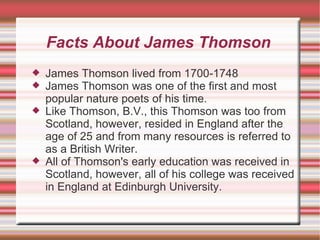 Facts About James Thomson James Thomson lived from 1700-1748 James Thomson was one of the first and most popular nature poets of his time.  Like Thomson, B.V., this Thomson was too from Scotland, however, resided in England after the age of 25 and from many resources is referred to as a British Writer.  All of Thomson's early education was received in Scotland, however, all of his college was received in England at Edinburgh University.  
