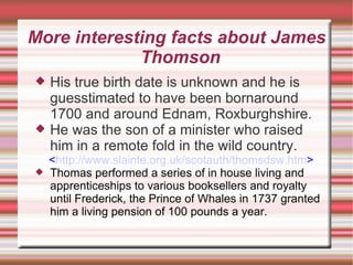 More interesting facts about James Thomson His true birth date is unknown and he is guesstimated to have been bornaround 1700 and around Ednam, Roxburghshire. He was the son of a minister who raised him in a remote fold in the wild country.  < http://www.slainte.org.uk/scotauth/thomsdsw.htm > Thomas performed a series of in house living and apprenticeships to various booksellers and royalty until Frederick, the Prince of Whales in 1737 granted him a living pension of 100 pounds a year. 