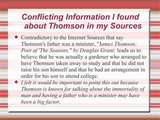 Conflicting Information I found about Thomson in my Sources Contradictory to the Internet Sources that say Thomson's father was a minister, "J ames Thomson: Poet of 'The Seasons," by Douglas Grant;  leads us to believe that he was actually a gardener who arranged to have Thomson taken away to study and that he did not raise his son himself and that he had an arrangement in order for his son to attend college. I felt it would be important to point this out because Thomson is known for talking about the immortality of man and having a father who is a minister may have been a big factor. 