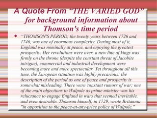 A Quote From “ THE VARIED GOD” for background information about Thomson's time period  “ THOMSON'S PERIOD, the twenty years between 1726 and 1746, was one of enormous complexity. During most of it, England was nominally at peace, and enjoying the greatest prosperity. Her revolutions were over, a new line of kings was firmly on the throne (despite the constant threat of Jacobite intrigue), commercial and industrial development were becoming more and more spectacular. Yet throughout all this time, the European situation was highly precarious: the description of the period as one of peace and prosperity is somewhat misleading. There were constant rumors of war; one of the main objections to Walpole as prime minister was his reluctance to engage England in wars that seemed inevitable, and even desirable. Thomson himself, in 1729, wrote Britannia "in opposition to the peace-at-any-price policy of Walpole." 