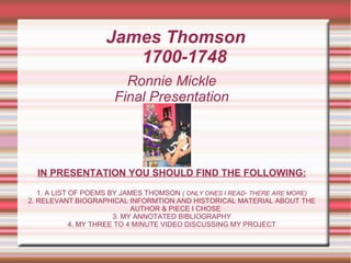 James Thomson  1700-1748 Ronnie Mickle Final Presentation IN PRESENTATION YOU SHOULD FIND THE FOLLOWING: 1. A LIST OF POEMS BY JAMES THOMSON  ( ONLY ONES I READ- THERE ARE MORE) 2. RELEVANT BIOGRAPHICAL INFORMTION AND HISTORICAL MATERIAL ABOUT THE AUTHOR & PIECE I CHOSE 3. MY ANNOTATED BIBLIOGRAPHY 4. MY THREE TO 4 MINUTE VIDEO DISCUSSING MY PROJECT 