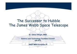 The Successor to Hubble
The James Webb Space Telescope

               Dr. Gillian Wright, MBE

      Science and Technology Facilities Council
                      UK-ATC

               JWST MIRI European PI
 