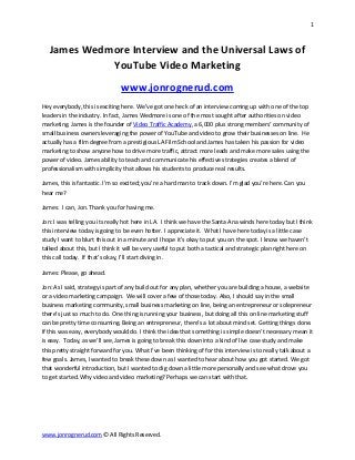 1



   James Wedmore Interview and the Universal Laws of
             YouTube Video Marketing
                                www.jonrognerud.com
Hey everybody, this is exciting here. We’ve got one heck of an interview coming up with one of the top
leaders in the industry. In fact, James Wedmore is one of the most sought after authorities on video
marketing. James is the founder of Video Traffic Academy, a 6,000 plus strong members’ community of
small business owners leveraging the power of YouTube and video to grow their businesses on line. He
actually has a film degree from a prestigious LA Film School and James has taken his passion for video
marketing to show anyone how to drive more traffic, attract more leads and make more sales using the
power of video. James ability to teach and communicate his effective strategies creates a blend of
professionalism with simplicity that allows his students to produce real results.

James, this is fantastic. I’m so excited; you’re a hard man to track down. I’m glad you’re here. Can you
hear me?

James: I can, Jon. Thank you for having me.

Jon: I was telling you its really hot here in LA. I think we have the Santa Ana winds here today but I think
this interview today is going to be even hotter. I appreciate it. What I have here today is a little case
study I want to blurt this out in a minute and I hope it’s okay to put you on the spot. I know we haven’t
talked about this, but I think it will be very useful to put both a tactical and strategic plan right here on
this call today. If that’s okay, I’ll start diving in.

James: Please, go ahead.

Jon: As I said, strategy is part of any build out for any plan, whether you are building a house, a website
or a video marketing campaign. We will cover a few of those today. Also, I should say in the small
business marketing community, small business marketing on line, being an entrepreneur or solepreneur
there’s just so much to do. One thing is running your business, but doing all this on line marketing stuff
can be pretty time consuming. Being an entrepreneur, there’s a lot about mind set. Getting things done.
If this was easy, everybody would do. I think the idea that something is simple doesn’t necessary mean it
is easy. Today, as we’ll see, James is going to break this down into a kind of live case study and make
this pretty straight forward for you. What I’ve been thinking of for this interview is to really talk about a
few goals. James, I wanted to break these down as I wanted to hear about how you got started. We got
that wonderful introduction, but I wanted to dig down a little more personally and see what drove you
to get started. Why video and video marketing? Perhaps we can start with that.




www.jonrognerud.com © All Rights Reserved.
 