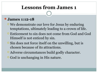 Lessons from James 1
James 1:12-18
 We

demonstrate our love for Jesus by enduring
temptations, ultimately leading to a crown of life.
 Enticement to sin does not come from God and God
Himself is not enticed by sin.
 Sin does not force itself on the unwilling, but is
chosen because of its attractions.
 Adverse circumstances build godly character.
 God is unchanging in His nature.

 