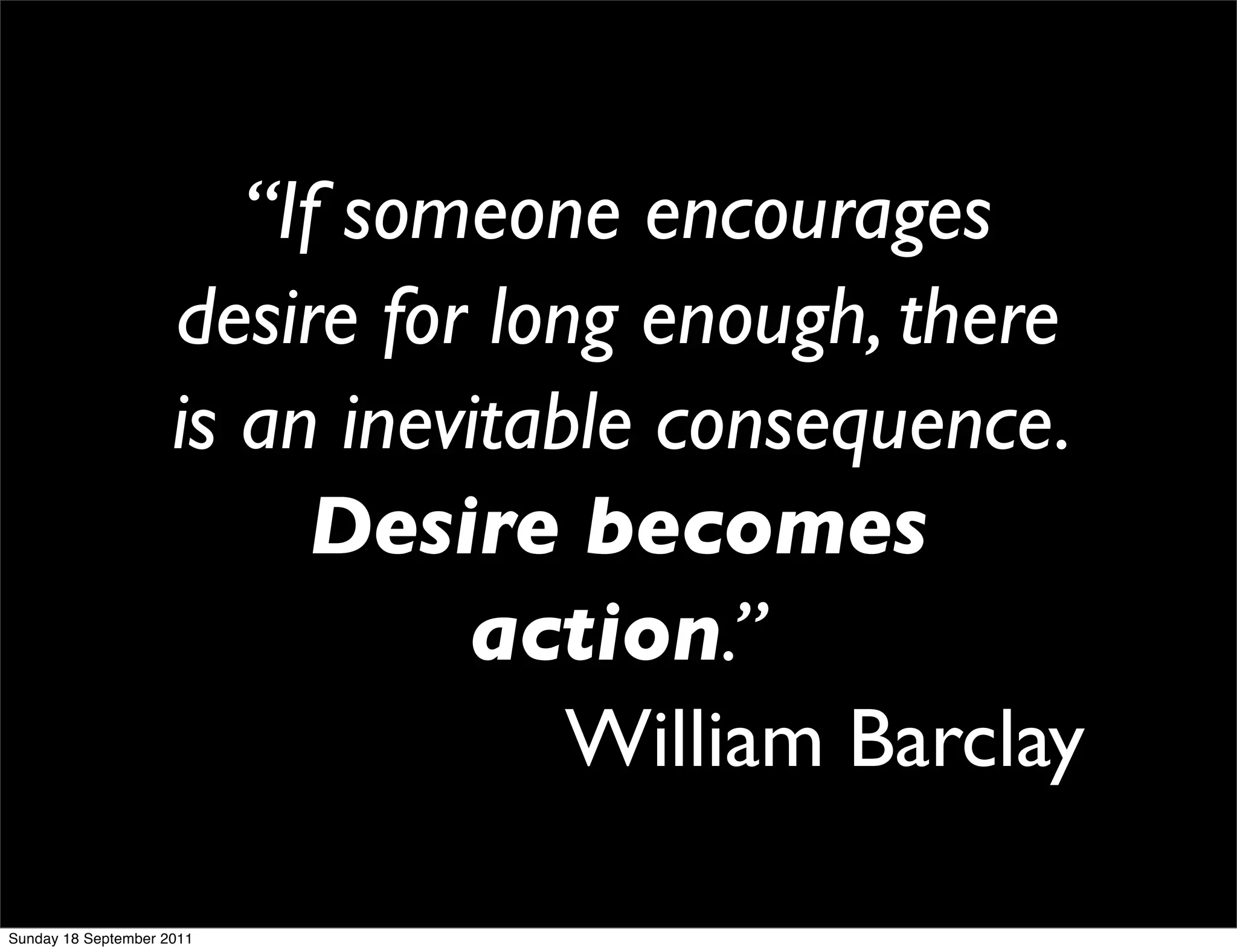 “If someone encourages
                     desire for long enough, there
                     is an inevitable consequence.
                          Desire becomes
                               action.”
                                   William Barclay

Sunday 18 September 2011
 