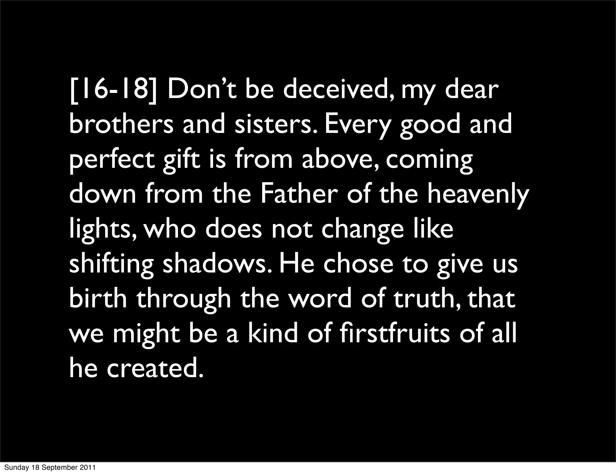 [16-18] Don’t be deceived, my dear
                brothers and sisters. Every good and
                perfect gift is from above, coming
                down from the Father of the heavenly
                lights, who does not change like
                shifting shadows. He chose to give us
                birth through the word of truth, that
                we might be a kind of ﬁrstfruits of all
                he created.


Sunday 18 September 2011
 