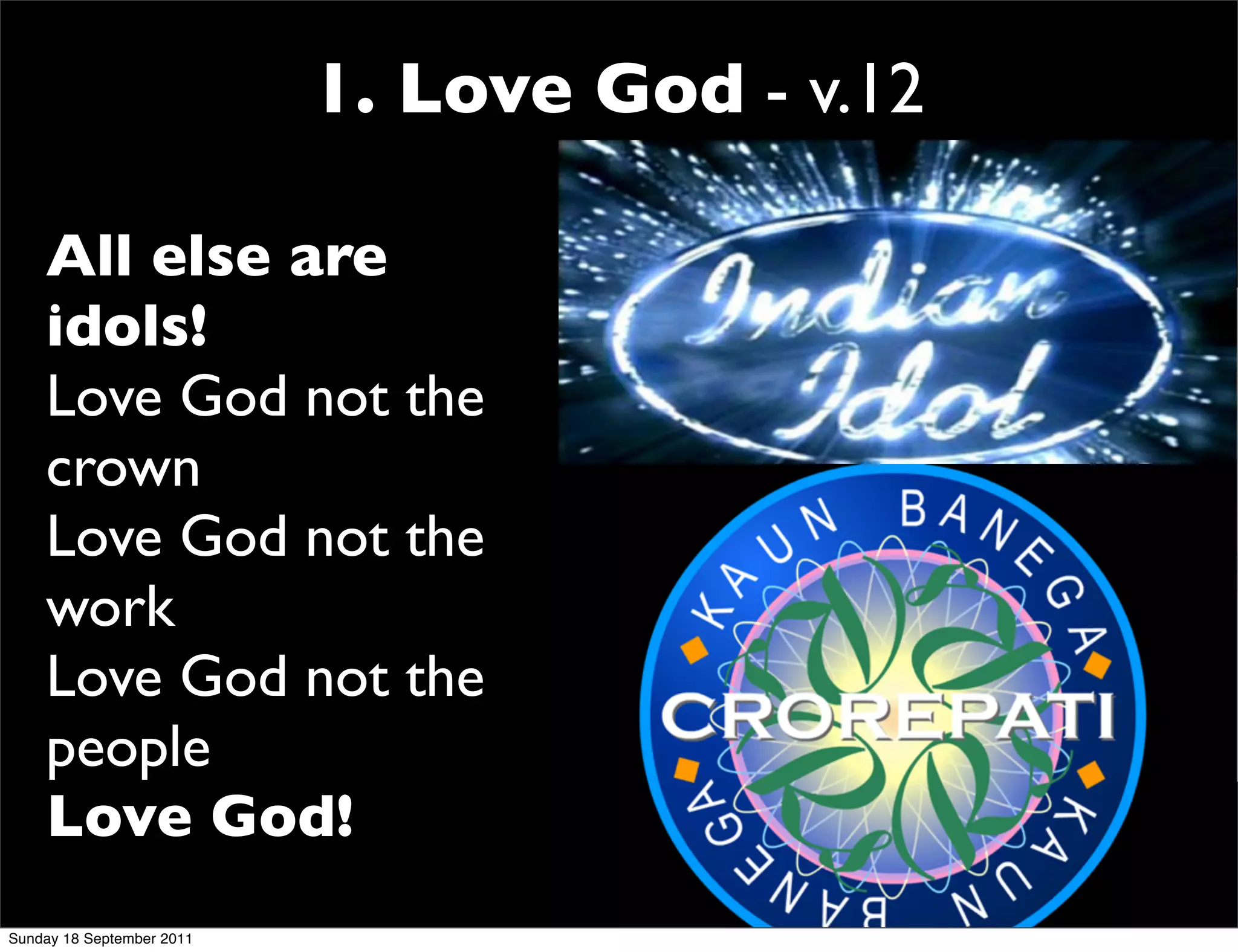 1. Love God - v.12

    All else are
    idols!
    Love God not the
    crown
    Love God not the
    work
    Love God not the
    people
    Love God!
Sunday 18 September 2011
 