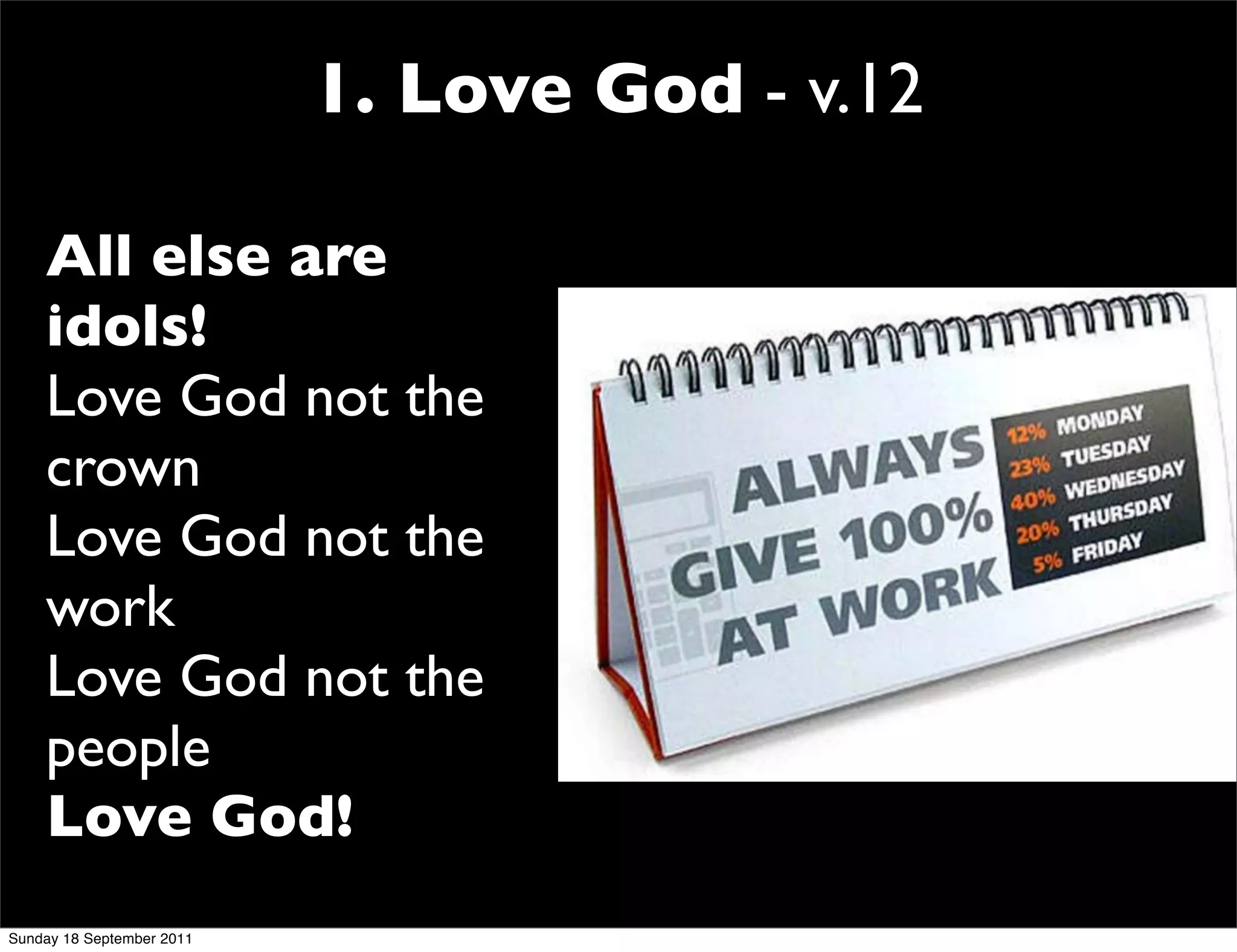 1. Love God - v.12

    All else are
    idols!
    Love God not the
    crown
    Love God not the
    work
    Love God not the
    people
    Love God!
Sunday 18 September 2011
 