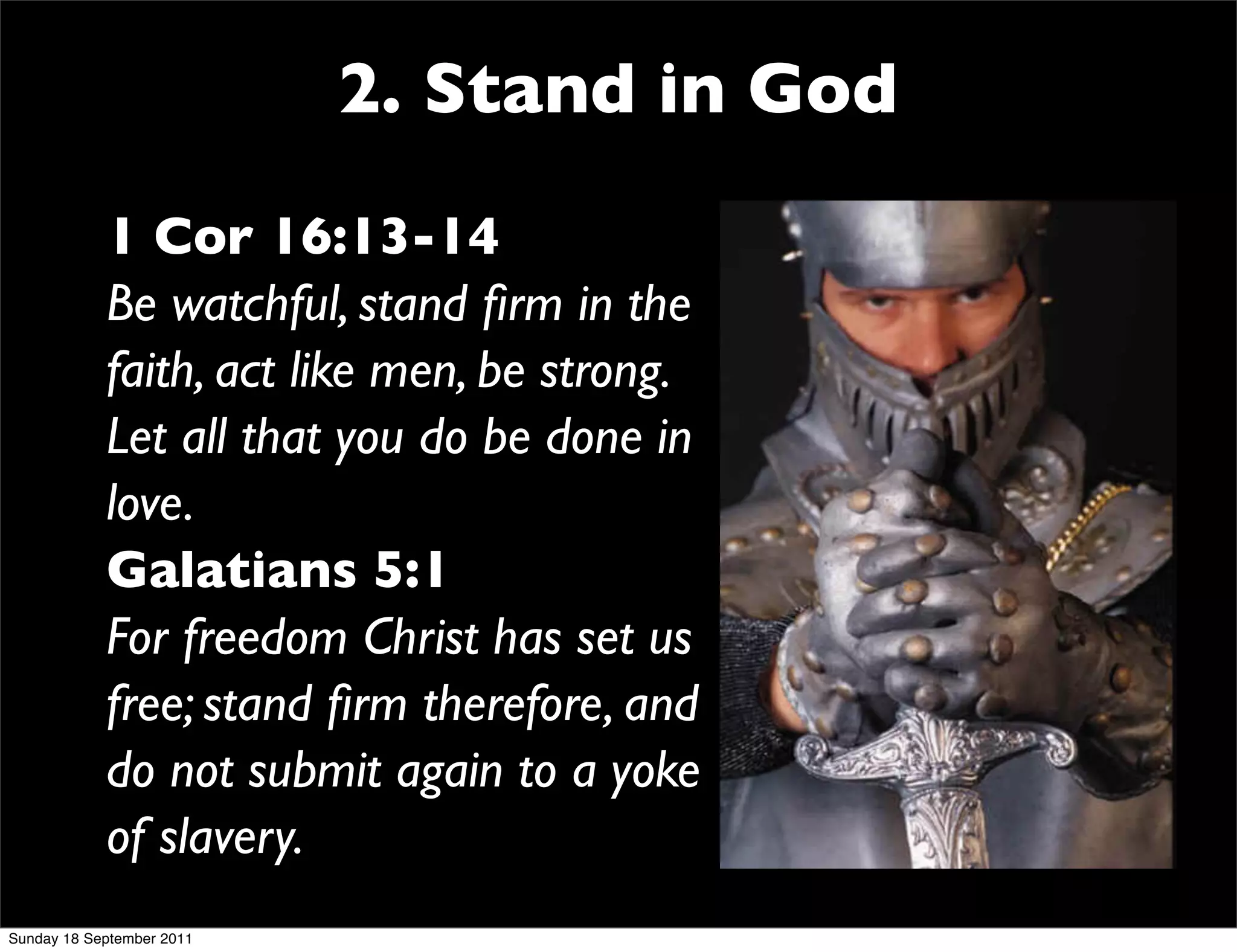 2. Stand in God
            1 Cor 16:13-14
            Be watchful, stand ﬁrm in the
            faith, act like men, be strong.
            Let all that you do be done in
            love.
            Galatians 5:1
            For freedom Christ has set us
            free; stand ﬁrm therefore, and
            do not submit again to a yoke
            of slavery.
Sunday 18 September 2011
 