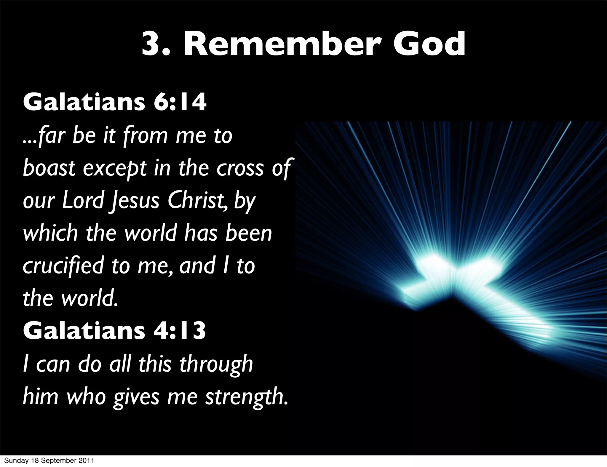 3. Remember God
    Galatians 6:14
    ...far be it from me to
    boast except in the cross of
    our Lord Jesus Christ, by
    which the world has been
    cruciﬁed to me, and I to
    the world.
    Galatians 4:13
    I can do all this through
    him who gives me strength.

Sunday 18 September 2011
 