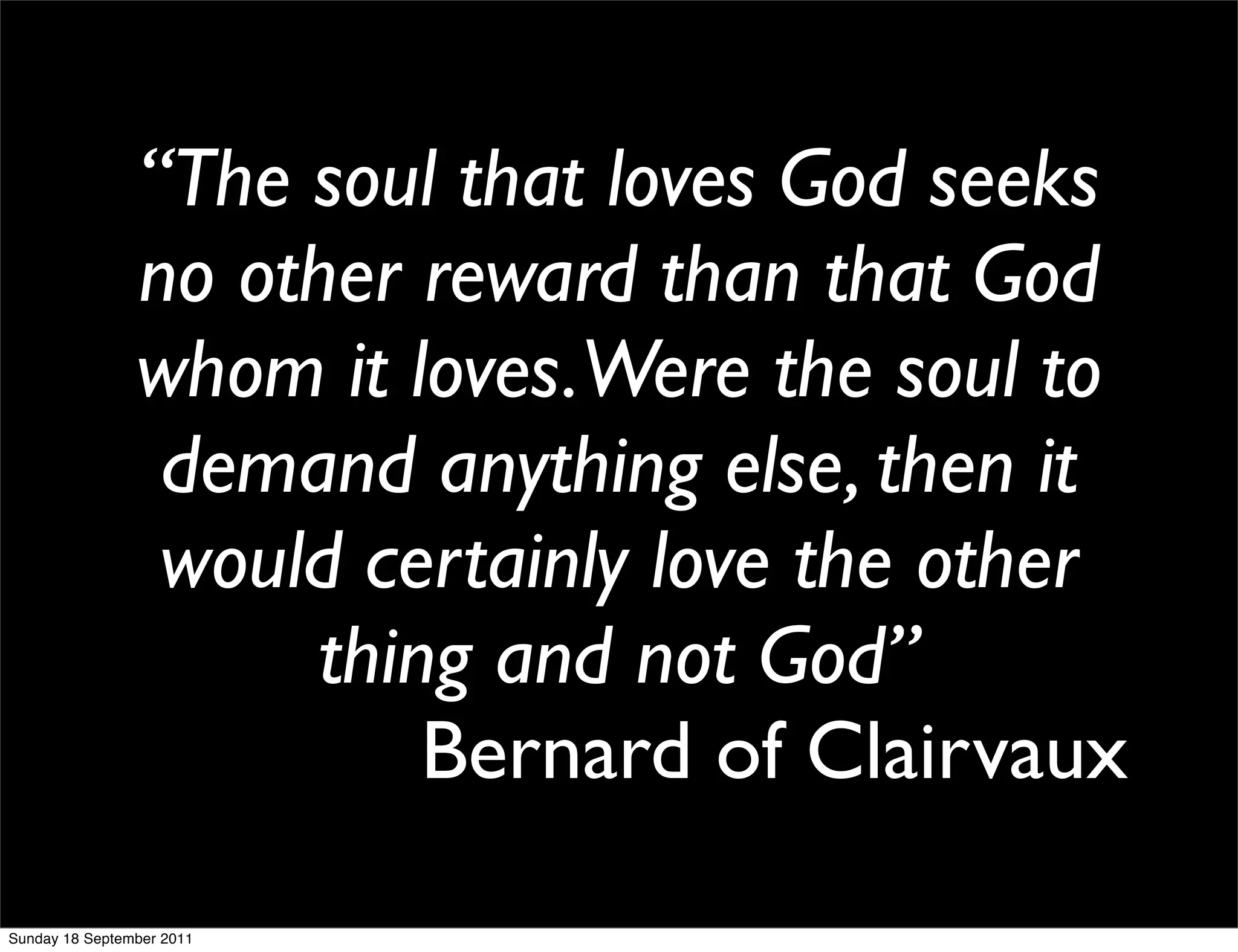 “The soul that loves God seeks
                no other reward than that God
                whom it loves.Were the soul to
                 demand anything else, then it
                 would certainly love the other
                      thing and not God”
                          Bernard of Clairvaux
Sunday 18 September 2011
 