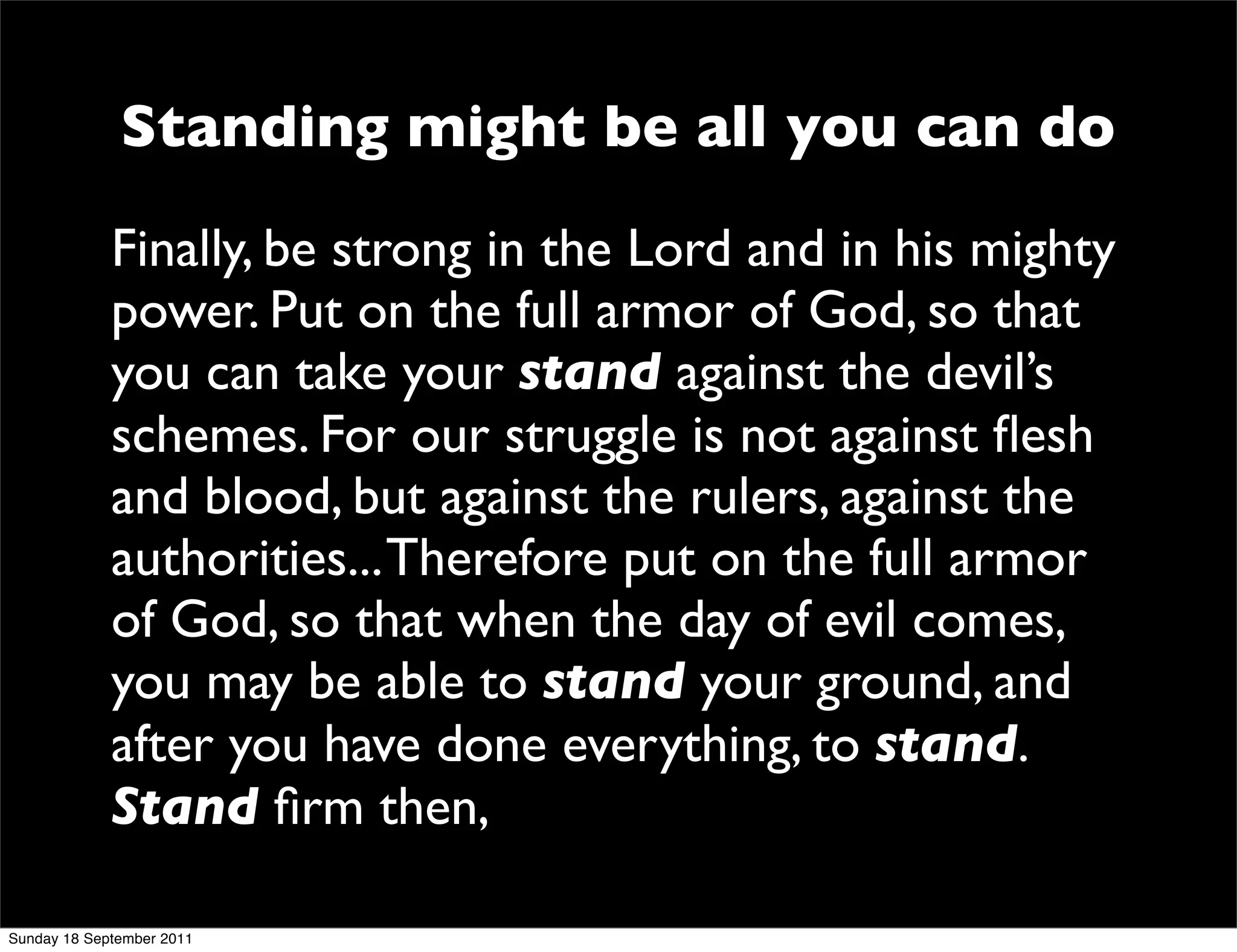Standing might be all you can do
             Finally, be strong in the Lord and in his mighty
             power. Put on the full armor of God, so that
             you can take your stand against the devil’s
             schemes. For our struggle is not against ﬂesh
             and blood, but against the rulers, against the
             authorities... Therefore put on the full armor
             of God, so that when the day of evil comes,
             you may be able to stand your ground, and
             after you have done everything, to stand.
             Stand ﬁrm then,

Sunday 18 September 2011
 