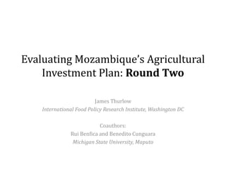 Evaluating Mozambique’s Agricultural
Investment Plan: Round Two
James Thurlow
International Food Policy Research Institute, Washington DC
Coauthors:
Rui Benfica and Benedito Cunguara
Michigan State University, Maputo
 