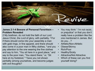 James 2:1-4 Beware of Personal Favoritism –
Problem Revealed
2 My brethren, do not hold the faith of our Lord
Jesus Christ, the Lord of glory, with partiality. 2 For
if there should come into your assembly a man
with gold rings, in fine apparel, and there should
also come in a poor man in filthy clothes, 3 and you
pay attention to the one wearing the fine clothes
and say to him, “You sit here in a good place,” and
say to the poor man, “You stand there,” or, “Sit
here at my footstool,” 4 have you not shown
partiality among yourselves, and become judges
with evil thoughts?
• You may think “ I’m not racist,
or prejudice” or that you don’t
really have a problem like the
one mentioned in James. But
do you…?
• Athletic/Non-Athletic
• Obese/Skinny
• Rich/Poor
• Healthy/Sickly
• Attractive/Not Attractive
• Which of these can you find
yourself doing?
 