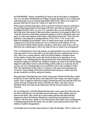 DAVID ROPER, "James’ mentioning of Christ as the Lord of glory is significant.
The very fact that God Himself was willing to forsake His glory to save a sinful and
unloving people as us reveals His impartiality (Phil 2:5-8). There is no respect of
persons with God (2 Chron 19:7, Rom 2:11, Eph 6:9, Col 3:25) .
When James mentioned the glory of the Lord Jesus Christ, he must be referring to
the privileged opportunity he had along with Peter and John in seeing the Lord
transfigured before their very eyes. For a moment, they saw the shekinah glory of
the living God. John spoke of that marvellous experience in his gospel in John 1:14,
"And the Word was made flesh, and dwelt among us, (and we beheld his glory, the
glory as of the only begotten of the father,) full of grace and truth." Peter gave his
testimony concerning the transfiguration in 2 Pet 1:16-17, "For we have not
followed cunningly devised fables, when we made known unto you the power and
coming of our Lord Jesus Christ, but were eyewitnesses of his majesty. For he
received from God the Father honour and glory, when there came such a voice to
him from the excellent glory, This is my beloved Son, in whom I am well pleased."
I have a friend back in Texas who told me an unforgettable Texas story about ten
years ago and I've never been able to get the thing out of my mind because it is so
true. There was a young attorney with a law firm in Dallas, a bachelor about
twenty-eight or twenty-nine-years-old who lived alone in an apartment. It was
customary every Thanksgiving for this particular law firm to distribute turkeys
among the employees and this man could never figure out what to do with his. Being
single he really didn't want to cook the thing and he could never consume all of it
anyway. So every Thanksgiving it was a problem to know how to dispose of this
bird. The distribution of the turkeys was always with a great deal of pomp and
ceremony. The president of the firm would line them all up on a table, and each
person would have to file by and get his turkey.
One particular Thanksgiving some of this young man's friends decided they would
do him in. So they stole his turkey and replaced it with a bogus one made of paper-
mache. They wrapped it with brown paper and had just the neck and tail of the real
turkey showing. It looked for all the world like the others. The time came to
distribute them and when the president gave him his he took it home on the
streetcar.
He was sitting there with this thing in his lap when a man came down the aisle and
sat down with him. He was obviously down an his luck, a little shabby and run
down at the heels. They struck up a conversation and the man told what had
happened to him. He had been hunting for a job all day but had had no luck
whatever. He had only a dollar or two in his pocket with which to buy something for
a Thanksgiving meal for his family. He was quite concerned because he knew his
children would be disappointed.
So the light came on in this young attorney's mind. He thought, "Here's where I can
 