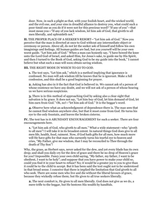 door. Now, in such a plight as that, with your foolish heart, and the wicked world,
and the evil one, and your sins in dreadful alliance to destroy you, what could such a
poor timid one as you do if it were not for this precious word? “If any of you”—that
must mean you—“If any of you lack wisdom, let him ask of God, that giveth to all
men liberally, and upbraideth not.”
II. THE PROPER PLACE OF A SEEKER’S RESORT—“Let him ask of God.” Now you
perceive that the man is directed at once to God without any intermediate object or
ceremony or person. Above all, do not let the seeker ask of himself and follow his own
imaginings and feelings. All human guides are bad, but you yourself will be your own
worst guide. “Let him ask of God.” When a man can honestly say, “I have bowed the knee
unto the Lord God of Israel, and asked Him, for Jesus’s sake, to guide me by His Spirit,
and then I turned to the Book of God, asking God to be my guide into the book,” I cannot
believe but what such a man will soon obtain saving wisdom.
III. THE RIGHT MODE IN WHICH TO GO TO GOD.
1. The text says, “Let him ask,” which is a method implying that ignorance is
confessed. No man will ask wisdom till he knows that he is ignorant. Make a full
confession, and this shall be a good beginning for prayer.
2. Asking has also in it the fact that God is believed in. We cannot ask of a person of
whose existence we have any doubt, and we will not ask of a person of whose hearing
us we have serious suspicions.
3. There is in this method of approaching God by asking also a clear sight that
salvation is by grace. It does not say, “Let him buy of God, let him demand of God, let
him earn from God.” Oh, no!—“let him ask of God.” It is the beggar’s word.
4. Observe here what an acknowledgment of dependence there is. The man sees that
he cannot find wisdom anywhere else, but that it must come from God. He turns his
eye to the only fountain, and leaves the broken cisterns.
IV. The text has in it ABUNDANT ENCOURAGEMENT for such a seeker. There are four
encouragements here.
1. “Let him ask of God, who giveth to all men.” What a wide statement—who “giveth
to all men”! I will take it in its broadest extent. In natural things God does give to all
men life, health, food, raiment. Now, if God hath gifts for all men, how much more
will He have gifts for that man who earnestly turns his tearful eye to heaven and
cries, “My Father, give me wisdom, that I may be reconciled to Thee through the
death of Thy Son”!
Why, the grass, as Herbert says, never asked for the dew, and yet every blade has its own
drop; and shall you daily cry for the dew of grace and there be no drop of Heaven’s grace
for you? Impossible. Fancy your own child saying, “My father, my father, I want to be
obedient, I want to be holy”; and suppose that you have power to make your child so,
could you find it in your heart to refuse? No; it would be a greater joy to you to give than
it could be to the child to accept. But it has been said the text ought not to be understood
in that broad sense. I conceive that there is implied the limitation that God giveth to all
who seek. There are some men who live and die without the liberal favours of grace,
because they wickedly refuse them; but He gives to all true seekers liberally.
2. The next comfort is, He gives to all men liberally. God does not give as we do, a
mere trifle to the beggar, but He bestows His wealth by handfuls.
 