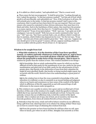 3. It is added as a third comfort, “and upbraideth not.” That is a sweet word.
4. Then comes the last encouragement: “It shall be given him.” Looking through my
text, I asked the question, “Is that last sentence wanted?” “Let him ask of God, which
giveth to all men liberally, and upbraideth not.” Now, if the Lord gives to all men, He
will certainly give to the seeker. Is that last promise wanted? And I came to this
conclusion, that it would not have been there if it was not required. There are some
sinners who cannot be contented to draw obvious inferences; they must have it in
black and white. Such is the fearfulness of their nature, they must have the promise
in so many express words. Here they have it—“it shall be given him.” But to whom
shall it be given? “If any of you lack wisdom.” “Well,” says one, “I am quite out of all
catalogues; I am one by myself.” Well, but you are surely contained in this “any of
you.” “Ah!” says one, “but I have a private fault, a sin, an offence which I would not
dare to mention, which I believe has damned me for ever.” Yet the text says, “If any
of you.” “Let him ask of God, and it shall be given him.” “But,” says one, “suppose my
sins should prove to be too great!” I cannot, will not, suppose anything which can
come in conflict with the positive Word of God. (C. H. Spurgeon.)
Wisdom to be sought from God
1. What this wisdom is. It is the doctrine of the Cross here specified,
namely, to endure patiently whatsoever God layeth upon us, and to know
that God in singular love correcteth all those with the rod of affliction
whom He purposeth to make heirs of His eternal glory. This to know is
wisdom far greater than the wisdom of men. This wisdom standeth in two things—
(1) In knowledge, that we wisely understand the causes for which we are thus
afflicted of God as that partly for the punishment of our sins, partly for the more
manifestation and plain trial of our faith, partly for the advancement of God’s
greater glory, that thereby in the deliverance of men from their calamities He
might be more glorified; finally, that hereby we being touched might repent, lest
we perish with the world. Hereof to have true understanding is a great point of
wisdom.
(2) As the wisdom how to bear the cross consisteth in knowledge of the ends
wherefore it is inflicted, so also it consisteth in an inward feeling and judgment
when in our hearts and consciences we have sense of the comfort of the Spirit
which in afflictions of this life supporteth us and with assured hope of safe
deliverance in due season under-proppeth us.
2. This wisdom is not a quality in nature, but a grace and an excellent girt of God;
therefore of Him only is this wisdom to be sought, which the apostle to intimate
willeth that if any man lack this wisdom he should ask it of God. To bear the cross
patiently, to know the use of afflictions truly, to feel the comfort of the Spirit
inwardly—this is wisdom not of man, but of God, not of ourselves, but from His
heavenly goodness, from whom all wisdom floweth as from a fountain.
3. Patiently to bear the cross, wisely and well to behave ourselves in our afflictions,
being a gift from God, what hope have we to obtain it by asking of Him? Three ways
are we here to conceive hope of obtaining this wisdom from God.
(1) From the promise we have from God that He will hear when we call, open
when we knock, give when we ask it of Him. Almighty God assureth us of this
 