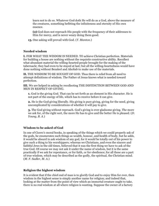 learn not to do so. Whatever God doth He will do as a God, above the measure of
the creatures, something befitting the infiniteness and eternity of His own
essence.
(2) God does not reproach His people with the frequency of their addresses to
Him for mercy, and is never weary doing them good.
13. One asking will prevail with God. (T. Manton.)
Needed wisdom
I. FOR WHAT THE WISDOM IS NEEDED. TO achieve Christian perfection. Materials
for building a house are nothing without the requisite constructive ability. Recollect
what abundant material the willing-hearted people brought for the making of the
tabernacle; they had even to be stayed at last; but all the willing-heartedness would have
done nothing without Bezaleel and Aholiab to make use of the materials.
II. THE WISDOM TO BE SOUGHT OF GOD. Thus there is relief from all need to
attempt definitions of wisdom. The Father of Jesus knows what is needed toward
perfection.
III. We are helped in asking by recollecting THE DISTINCTION BETWEEN GOD AND
MEN IN RESPECT OF GIVING.
1. God is the giving God. That can be set forth as an element in His character. He is
not part of the energy of life, which has to receive before it can give.
2. He is the God giving liberally. His giving is pure giving, giving for the need, giving
uncomplicated by considerations of whether it will pay to give.
3. The God giving without reproach. God’s giving is ever gladsome giving. The more
we ask for, of the right sort, the more He has to give and the better He is pleased. (D.
Young, B. A.)
Wisdom to be asked of God
In one of Cicero’s moral books, in speaking of the things which we could properly ask of
the gods, he enumerates such things as wealth, honour, and health of body, but he adds,
it would be absurd to ask wisdom of any god, for it would be totally out of his power to
give such a thing to his worshippers; whereas we Christians, and even the sincere and
faithful Jews in the old times, believed that it was the first thing we have to ask of the
true God. Of course we may not ask it under the name of wisdom, but it is the same
practically if we ask for repentance, or for faith, or for obedience; for all these are a part
of true wisdom, which may be described as the godly, the spiritual, the Christian mind.
(M. F. Sadler, M. A.)
Religion the highest wisdom
It is evident that if the chief end of man is to glorify God and to enjoy Him for ever, then
wisdom in the highest sense is simply another name for religion; and indeed that,
looking at the matter from the point of view which an immortal creature ought to take,
there is no real wisdom at all where religion is wanting. Suppose the owner of a factory
 