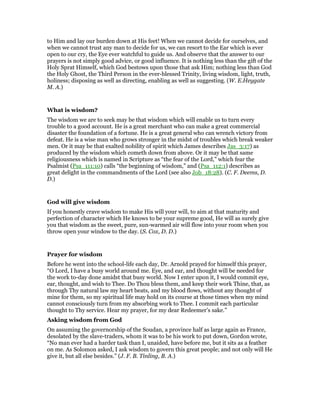 to Him and lay our burden down at His feet! When we cannot decide for ourselves, and
when we cannot trust any man to decide for us, we can resort to the Ear which is ever
open to our cry, the Eye ever watchful to guide us. And observe that the answer to our
prayers is not simply good advice, or good influence. It is nothing less than the gift of the
Holy Sprat Himself, which God bestows upon those that ask Him; nothing less than God
the Holy Ghost, the Third Person in the ever-blessed Trinity, living wisdom, light, truth,
holiness; disposing as well as directing, enabling as well as suggesting. (W. E.Heygate
M. A.)
What is wisdom?
The wisdom we are to seek may be that wisdom which will enable us to turn every
trouble to a good account. He is a great merchant who can make a great commercial
disaster the foundation of a fortune. He is a great general who can wrench victory from
defeat. He is a wise man who grows stronger in the midst of troubles which break weaker
men. Or it may be that exalted nobility of spirit which James describes Jas_3:17) as
produced by the wisdom which cometh down from above. Or it may be that same
religiousness which is named in Scripture as “the fear of the Lord,” which fear the
Psalmist (Psa_111:10) calls “the beginning of wisdom,” and (Psa_112:1) describes as
great delight in the commandments of the Lord (see also Job_18:28). (C. F. Deems, D.
D.)
God will give wisdom
If you honestly crave wisdom to make His will your will, to aim at that maturity and
perfection of character which He knows to be your supreme good, He will as surely give
you that wisdom as the sweet, pure, sun-warmed air will flow into your room when you
throw open your window to the day. (S. Cox, D. D.)
Prayer for wisdom
Before he went into the school-life each day, Dr. Arnold prayed for himself this prayer,
“O Lord, I have a busy world around me. Eye, and ear, and thought will be needed for
the work to-day done amidst that busy world. Now I enter upon it, I would commit eye,
ear, thought, and wish to Thee. Do Thou bless them, and keep their work Thine, that, as
through Thy natural law my heart beats, and my blood flows, without any thought of
mine for them, so my spiritual life may hold on its course at those times when my mind
cannot consciously turn from my absorbing work to Thee. I commit each particular
thought to Thy service. Hear my prayer, for my dear Redeemer’s sake.”
Asking wisdom from God
On assuming the governorship of the Soudan, a province half as large again as France,
desolated by the slave-traders, whom it was to be his work to put down, Gordon wrote,
“No man ever had a harder task than I, unaided, have before me, but it sits as a feather
on me. As Solomon asked, I ask wisdom to govern this great people; and not only will He
give it, but all else besides.” (J. F. B. Tinling, B. A.)
 
