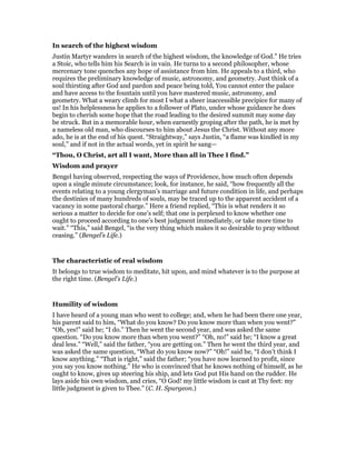 In search of the highest wisdom
Justin Martyr wanders in search of the highest wisdom, the knowledge of God.” He tries
a Stoic, who tells him his Search is in vain. He turns to a second philosopher, whose
mercenary tone quenches any hope of assistance from him. He appeals to a third, who
requires the preliminary knowledge of music, astronomy, and geometry. Just think of a
soul thirsting after God and pardon and peace being told, You cannot enter the palace
and have access to the fountain until you have mastered music, astronomy, and
geometry. What a weary climb for most I what a sheer inaccessible precipice for many of
us! In his helplessness he applies to a follower of Plato, under whose guidance he does
begin to cherish some hope that the road leading to the desired summit may some day
be struck. But in a memorable hour, when earnestly groping after the path, he is met by
a nameless old man, who discourses to him about Jesus the Christ. Without any more
ado, he is at the end of his quest. “Straightway,” says Justin, “a flame was kindled in my
soul,” and if not in the actual words, yet in spirit he sang—
“Thou, O Christ, art all I want, More than all in Thee I find.”
Wisdom and prayer
Bengel having observed, respecting the ways of Providence, how much often depends
upon a single minute circumstance; look, for instance, he said, “how frequently all the
events relating to a young clergyman’s marriage and future condition in life, and perhaps
the destinies of many hundreds of souls, may be traced up to the apparent accident of a
vacancy in some pastoral charge.” Here a friend replied, “This is what renders it so
serious a matter to decide for one’s self; that one is perplexed to know whether one
ought to proceed according to one’s best judgment immediately, or take more time to
wait.” “This,” said Bengel, “is the very thing which makes it so desirable to pray without
ceasing.” (Bengel’s Life.)
The characteristic of real wisdom
It belongs to true wisdom to meditate, hit upon, and mind whatever is to the purpose at
the right time. (Bengel’s Life.)
Humility of wisdom
I have heard of a young man who went to college; and, when he had been there one year,
his parent said to him, “What do you know? Do you know more than when you went?”
“Oh, yes!” said he; “I do.” Then he went the second year, and was asked the same
question. “Do you know more than when you went?” “Oh, no!” said he; “I know a great
deal less.” “Well,” said the father, “you are getting on.” Then he went the third year, and
was asked the same question, “What do you know now?” “Oh!” said he, “I don’t think I
know anything.” “That is right,” said the father; “you have now learned to profit, since
you say you know nothing.” He who is convinced that he knows nothing of himself, as he
ought to know, gives up steering his ship, and lets God put His hand on the rudder. He
lays aside his own wisdom, and cries, “O God! my little wisdom is cast at Thy feet: my
little judgment is given to Thee.” (C. H. Spurgeon.)
 