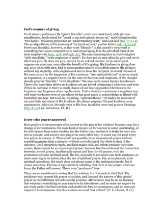 God’s manner of giving
To all sincere petitioners He “giveth liberally”—with unstinted hand, with glorious
munificence. Jacob asked for “bread to eat and raiment to put on,” and God makes him
“two bands.” Solomon prayed for an “understanding heart,” and God said (1Ki_3:11-14).
The prodigal thinks of the position of “an hired servant,” and his father Luk_15:22-24).
Sweet and beautiful, however, as this word “liberally” is, the apostle’s own word is
something even more comprehensive and encouraging. It is the adverbial form of the
term employed in Rom_12:8, and Eph_6:5. The exact meaning here is, that God gives
“with simplicity,” “with singleness of spirit”: He does not as men often do, give and yet in
effect not give; He does not give, and yet by an unkind manner, or by subsequent
ungenerous exactions, neutralise the benefit of His giving; His kindness in giving does
not, as so often with men, fold in upon another motive of a selfish nature; His giving is
without any duplicity, with singleness of aim to bless the recipient, to reveal the love of
His own nature for the happiness of His creatures. “And upbraideth not” is pretty nearly
an expansion, in a negative form, for the sake of clearness and emphasis, of the thought
already giver in “liberally,” “with simplicity.” We may easily weary human benefactors.
Those who have often shown no kindness are apt to feel continuing it a burden; and even
if they do continue it, there is much chance of our hearing painful references to the
frequency and largeness of our applications. Under these circumstances a suppliant may
well enter the house even of one whom he has good cause to acknowledge as friend with
hesitation and fear. But God, in His giving, “upbraideth not.” He makes no mention of
our past folly and abuse of His kindness. He always employs His past kindness as an
argument to induce us, through trust in His love, to ask for more and greater blessings
(Psa_81:10). (R. Johnstone, LL. B.)
Every trite prayer answered
How positive is the assurance of an answer to this prayer for wisdom! You may pray for a
change of circumstances, for more land or money, or for success in some undertaking, or
for deliverance from some trouble; and the Father may see that it is better to leave you
just as you are, and answer your prayer in some other way. In some way for good every
true prayer is answer, d. There could not possibly be an unanswered prayer without
something greater than a miracle—without a revolution of the whole system of the
universe. Until attraction repels, and heat makes cool, and effects produce their own
causes, there cannot be an unanswered prayer, because God has ordained the connection
between the real prayer, intellectually meant and heartily felt prayer, with the
production of some spiritual good. The law of gravity is not more sure in its existence, or
more unerring in its action, than the law of spiritual prayer. But, as in physical, so in
spiritual operations, the result does not always come in the anticipated mode; but it
comes somehow. The law of equivalents is unfailing. But there is one prayer which we
know the Father will answer. There is no “perchance” here.
There are no conditions in asking God for wisdom. He that seeks it shall find. The
petitioner may present his prayer as a claim, and demand the answer of this special
prayer as the fulfilment of God’s special promise. All the more may he do so, because
this wisdom is something no man can have by inheritance, and no man can acquire by
any study under the best teachers and amidst the best circumstances, and no man can
impart to his fellowman. For this wisdom we must “ask of God.” (C. F. Deems, D. D.)
 