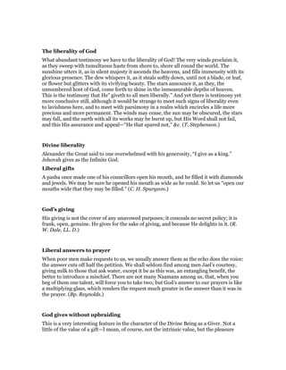 The liberality of God
What abundant testimony we have to the liberality of God! The very winds proclaim it,
as they sweep with tumultuous haste from shore to, shore all round the world. The
sunshine utters it, as in silent majesty it ascends the heavens, and fills immensity with its
glorious presence. The dew whispers it, as it steals softly down, until not a blade, or leaf,
or flower but glitters with its vivifying beauty. The stars announce it, as they, the
unnumbered host of God, come forth to shine in the inmeasurable depths of heaven.
This is the testimony that He” giveth to all men liberally.” And yet there is testimony yet
more conclusive still, although it would be strange to meet such signs of liberality even
to lavishness here, and to meet with parsimony in a realm which encircles a life more
precious and more permanent. The winds may cease, the sun may be obscured, the stars
may fall, and the earth with all its works may be burnt up, but His Word shall not fail,
and this His assurance and appeal—“He that spared not,” &c. (T. Stephenson.)
Divine liberality
Alexander the Great said to one overwhelmed with his generosity, “I give as a king.”
Jehovah gives as the Infinite God.
Liberal gifts
A pasha once made one of his councillors open his mouth, and he filled it with diamonds
and jewels. We may be sure he opened his mouth as wide as he could. So let us “open our
mouths wide that they may be filled.” (C. H. Spurgeon.)
God’s giving
His giving is not the cover of any unavowed purposes; it conceals no secret policy; it is
frank, open, genuine. He gives for the sake of giving, and because He delights in it. (R.
W. Dale, LL. D.)
Liberal answers to prayer
When poor men make requests to us, we usually answer them as the echo does the voice:
the answer cuts off half the petition. We shall seldom find among men Jael’s courtesy,
giving milk to those that ask water, except it be as this was, an entangling benefit, the
better to introduce a mischief. There are not many Naamans among us, that, when you
beg of them one talent, will force you to take two; but God’s answer to our prayers is like
a multiplying glass, which renders the request much greater in the answer than it was in
the prayer. (Bp. Reynolds.)
God gives without upbraiding
This is a very interesting feature in the character of the Divine Being as a Giver. Not a
little of the value of a gift—I mean, of course, not the intrinsic value, but the pleasure
 