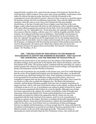 imparted bythe reception of it—arises from the manner of its bestowal. We feel this, in
receiving from a fellow creature. Even a poor man, of any sensibility, would many a time
rather be without the alms he seeks, than have it with the ill-natured or the
contemptuous scowl with which it is given—thrown to him, it may be, to send him about
his business and get rid of his troublesome importunity. How wide the difference of his
emotions, when the same or even a less a his is bestowed with open-handed
cheerfulness, or the tear of tender pity! Even in higher cases than that of the mere
beggar, a gift is often bestowed with what we calf a bad grace; with a manifest grudge;
with some reflection against the petitioner for his folly, or for the trouble he causes. This
is not God’s way. He “upbraideth not.” In the first place, He upbraids not the petitioner
who comes to Him for wisdom, with his want of it—with his stupidity and folly. On the
contrary, He is pleased with that sense of deficiency—that humble consciousness of
proneness to err which brings the suppliant to His footstool. In the second place, He
does not “upbraid” the petitioner for his importunity; for it is by making importunity
necessary that He tries faith—tests its reality and its strength. He is never wearied with
the frequency, or displeased with the pressing earnestness of the petitions presented. He
receives all graciously. He rejects none. When they embrace His very feet in the
earnestness of desire, He spurns them not from Him. Nor does He “send them away
empty.” (R. Wardlaw, D. D.)
EBC, "THE RELATION OF THIS EPISTLE TO THE BOOKS OF
ECCLESIASTICUS AND OF THE WISDOM OF SOLOMON - THE VALUE OF
THE APOCRYPHA, AND THE MISCHIEF OF NEGLECTING IT.
THE previous section led us to the question as to the relation of this Epistle to certain
Christian writings, and in particular to the Epistle of St. Paul to the Romans, and to the
First Epistle of St. Peter. The present section, combined with the preceding one, raises a
similar question-the relation of our Epistle to certain Jewish writings, and especially the
Books of Ecclesiasticus and the Wisdom of Solomon.
The two sets of questions are not parallel. In the former case, even if we could determine
that the writer of one Epistle had certainly seen the Epistle of the other, we should still
be uncertain as to which had written first. Here, if the similarity is found to be too great
to be accounted for by common influences acting upon both writers, and we are
compelled to suppose that one has made use of the writing of the other, there cannot be
any doubt as to the side on which the obligation lies. The Book of Ecclesiasticus
certainly, and the Book of Wisdom possibly, had come into circulation long before St.
James was born. And if, with some of the latest writers on the subject, we place the Book
of Wisdom as late as A.D. 40, it nevertheless was written in plenty of time for St. James
to have become acquainted with it before he wrote his Epistle. Although some doubts
have been expressed on the subject, the number of similarities, both of thought and
expression, between the Epistle of St. James and Ecclesiasticus is too great to be
reasonably accounted for without the supposition that St. James was not only
acquainted with the book, but fond of its contents. And it is to be remembered, in
forming an opinion on the subject, that there is nothing intrinsically improbable in the
supposition that St. James had read Ecclesiasticus. Indeed, the improbability would
rather be the other way. Even if there were no coincidences of ideas and language
between our Epistle and Ecclesiasticus, we know enough about St. James and about the
circulation of Ecclesiasticus to say that he was likely to become acquainted with it. As Dr.
Salmon remarks on the use of the Apocrypha generally, "The books we know as
Apocrypha are nearly all earlier than the New Testament writers, who could not well
 