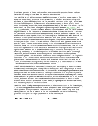 have been ignorant of them; and therefore coincidences between the former and the
latter are not likely to have been the result of mere accident."
But it will be worth while to quote a decided expression of opinion, on each side of the
question immediately before us, from the writings of scholars who are certainly well
qualified to give a decided opinion. On the one hand, Bernhard Weiss says, "It has been
incorrectly held by most that the author adheres very closely to Jesus Sirach…But it
must be distinctly denied that there is anywhere an echo of the Book of Wisdom." On the
other hand, Dr. Edersheim, after pointing out the parallel between Sir_12:10-11, and
Jas_5:3, concludes, "In view of all this it cannot be doubted that both the simile and the
expression of it in the Epistle of St. James were derived from Ecclesiasticus." And then
he gives some more coincidences between the two writings, and sums up thus: "But if
the result is to prove beyond doubt the familiarity of St. James with a book which at the
time was evidently in wide circulation, it exhibits with even greater dearness the
immense spiritual difference between the standpoint occupied in Ecclesiasticus and that
in the Epistle of St. James." And Archdeacon Farrar quotes with approval an estimate
that St. James "alludes more or less directly to the Book of the Wisdom of Solomon at
least five times, but to the Book of Ecclesiasticus more than fifteen times…The fact is the
more striking because in other respects St. James shows no sympathy with Alexandrian
speculations. There is not in him the faintest tinge of Philonian philosophy; on the
contrary, he belongs in a marked degree to the school of Jerusalem. He is a thorough
Hebraiser, a typical Judaist. All his thoughts and phrases move normally in the
Palestinian sphere. This is a curious and almost unnoticed phenomenon. The "sapiential
literature" of the Old Testament was the least specifically Israelite. It was the direct
precursor of Alexandrian morals. It deals with mankind, and not with the Jew. Yet St.
James, who shows so much partiality for this literature, is of all the writers of the New
Testament the least Alexandrian and the most Judaic."
Let us endeavor to form an opinion for ourselves; and the only way in which to do this
with thoroughness is to place side by side, in the original Greek, the passages in which
there seems to be coincidence between the two writers. Want of space prevents this from
being done here. But some of the most striking coincidences shall be placed in parallel
columns, and where the coincidence is inadequately represented by the English Version
the Greek shall be given also. Other coincidences, which are not drawn out in full, will be
added, to enable students who care to examine the evidence more in detail to do so
without much trouble. Two Bibles, or, still better, a Septuagint and a Greek Testament,
will serve the purpose of parallel columns.
It will be found that by far the greater number of coincidences occur in the first chapter,
a fact which suggests the conjecture that St. James had been reading Ecclesiasticus
shortly before he began to write. In the middle of the Epistle there is very little that
strongly recalls the son of Sirach. In the last chapter there are one or two striking
parallels; but by far the larger proportion is in the first chapter.
ECCLESIASTICUS. ST. James.
 