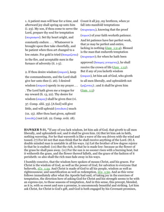 1. A patient man will bear for a time, and
afterward joy shall spring up unto him
(i. 23). My son, if thou come to serve the
Lord, prepare thy soul for temptation
(πειρασµον). Set thy heart aright, and
constantly endure. . . . Whatsoever is
brought upon thee take cheerfully, and
be patient when thou art changed to a
low estate. For gold is tried (δοκιµαζεται)
in the fire, and acceptable men in the
furnace of adversity (ii. 1-5).
Count it all joy, my brethren, when ye
fall into manifold temptations
(πειρασµοις), knowing that the proof
(τοµιον) of your faith worketh patience.
And let patience have her perfect work,
that ye may be perfect and entire,
lacking in nothing (Jam_1:2-4). Blessed
is the man that endureth temptation
(πειρασµον); for when he hath been
approved (δοκιµος γενοµενος), he shall
receive the crown of life (Jam_1:12).
2. If thou desire wisdom (σοφιαν), keep
the commandments, and the Lord shall
give her unto thee (i. 26). I desired
wisdom (σοφιαν) openly in my prayer. . .
. The Lord hath given me a tongue for
my reward (li. 13, 22). Thy desire for
wisdom (σοφιας) shall be given thee (vi.
37. Comp. xliii. 33). [A fool] will give
little, and will upbraid (ονειδισει) much
(xx. 15). After thou hast given, upbraid
(ονειδιζε) not (xli. 22. Comp. xviii. 18).
But if any of you lacketh wisdom
(σοφιαν), let him ask of God, who giveth
to all men liberally, and upbraideth not
(µηζοντος) ; and it shall be given him
(Jam_1:5)
HAWKER 5-11, "If any of you lack wisdom, let him ask of God, that giveth to all men
liberally, and upbraideth not; and it shall be given him. (6) But let him ask in faith,
nothing wavering. For he that wavereth is like a wave of the sea driven with the wind and
tossed. (7) For let not that man think that he shall receive anything of the Lord. (8) A
double minded man is unstable in all his ways. (9) Let the brother of low degree rejoice
in that he is exalted: (10) But the rich, in that he is made low: because as the flower of
the grass he shall pass away. (11) For the sun is no sooner risen with a burning heat, but
it withereth the grass, and the flower thereof falleth, and the grace of the fashion of it
perisheth: so also shall the rich man fade away in his ways.
I humbly conceive, that the wisdom here spoken of means Christ, and his graces. For
Christ is the wisdom of God, as well as the power of God, for salvation to everyone that
believeth, 1Co_1:24. And Christ is made of God to all his people, wisdom as well as
righteousness; and sanctification as well as redemption, 1Co_1:30. And as this verse
follows immediately after what the Apostle had said, of taking joy in the exercises of
temptation, the direction here of asking God for Christ and his strength seems to be with
an express eye, to those seasons of temptation, And in this sense, this precept, blended,
as it is, with so sweet and sure a promise, is uncommonly beautiful and striking. Let him
ask Christ, for Christ is God’s gift, and God is both engaged by his Covenant promises,
 
