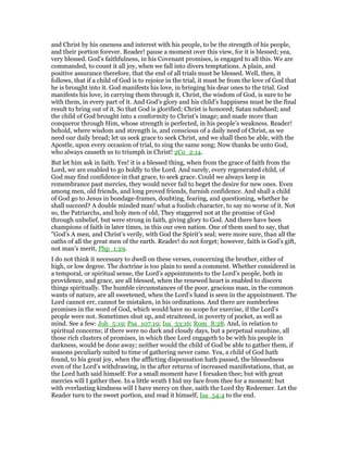 and Christ by his oneness and interest with his people, to be the strength of his people,
and their portion forever. Reader! pause a moment over this view, for it is blessed; yea,
very blessed. God’s faithfulness, in his Covenant promises, is engaged to all this. We are
commanded, to count it all joy, when we fall into divers temptations. A plain, and
positive assurance therefore, that the end of all trials must be blessed. Well, then, it
follows, that if a child of God is to rejoice in the trial, it must be from the love of God that
he is brought into it. God manifests his love, in bringing his dear ones to the trial. God
manifests his love, in carrying them through it, Christ, the wisdom of God, is sure to be
with them, in every part of it. And God’s glory and his child’s happiness must be the final
result to bring out of it. So that God is glorified; Christ is honored; Satan subdued; and
the child of God brought into a conformity to Christ’s image; and made more than
conqueror through Him, whose strength is perfected, in his people’s weakness. Reader!
behold, where wisdom and strength is, and conscious of a daily need of Christ, as we
need our daily bread; let us seek grace to seek Christ, and we shall then be able, with the
Apostle, upon every occasion of trial, to sing the same song; Now thanks be unto God,
who always causeth us to triumph in Christ! 2Co_2:14.
But let him ask in faith. Yes! it is a blessed thing, when from the grace of faith from the
Lord, we are enabled to go boldly to the Lord. And surely, every regenerated child, of
God may find confidence in that grace, to seek grace. Could we always keep in
remembrance past mercies, they would never fail to beget the desire for new ones. Even
among men, old friends, and long proved friends, furnish confidence. And shall a child
of God go to Jesus in bondage-frames, doubting, fearing, and questioning, whether he
shall succeed? A double minded man! what a foolish character, to say no worse of it. Not
so, the Patriarchs, and holy men of old, They staggered not at the promise of God
through unbelief, but were strong in faith, giving glory to God. And there have been
champions of faith in later times, in this our own nation. One of them used to say, that
"God’s A men, and Christ’s verily, with God the Spirit’s seal; were more sure, than all the
oaths of all the great men of the earth. Reader! do not forget; however, faith is God’s gift,
not man’s merit, Php_1:29.
I do not think it necessary to dwell on these verses, concerning the brother, either of
high, or low degree. The doctrine is too plain to need a comment. Whether considered in
a temporal, or spiritual sense, the Lord’s appointments to the Lord’s people, both in
providence, and grace, are all blessed, when the renewed heart is enabled to discern
things spiritually. The humble circumstances of the poor, gracious man, in the common
wants of nature, are all sweetened, when the Lord’s hand is seen in the appointment. The
Lord cannot err, cannot be mistaken, in his ordinations. And there are numberless
promises in the word of God, which would have no scope for exercise, if the Lord’s
people were not. Sometimes shut up, and straitened, in poverty of pocket, as well as
mind. See a few: Job_5:19; Psa_107:19; Isa_33:16; Rom_8:28. And, in relation to
spiritual concerns; if there were no dark and cloudy days, but a perpetual sunshine, all
those rich clusters of promises, in which thee Lord engageth to be with his people in
darkness, would be done away; neither would the child of God be able to gather them, if
seasons peculiarly suited to time of gathering never came. Yea, a child of God hath
found, to his great joy, when the afflicting dispensation hath passed, the blessedness
even of the Lord’s withdrawing, in the after returns of increased manifestations, that, as
the Lord hath said himself: For a small moment have I forsaken thee; but with great
mercies will I gather thee. In a little wrath I hid my face from thee for a moment: but
with everlasting kindness will I have mercy on thee, saith the Lord thy Redeemer. Let the
Reader turn to the sweet portion, and read it himself, Isa_54:4 to the end.
 