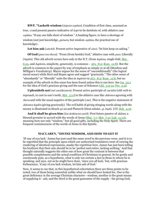 RWP, "Lacketh wisdom (leipetai sophias). Condition of first class, assumed as
true, ei and present passive indicative of leipō to be destitute of, with ablative case
sophias. “If any one falls short of wisdom.” A banking figure, to have a shortage of
wisdom (not just knowledge, gnōseōs, but wisdom sophias, the practical use of
knowledge) .
Let him ask (aiteitō). Present active imperative of aiteō, “let him keep on asking.”
Of God (para tou theou). “From (from beside) God,” ablative case with para. Liberally
(haplōs). This old adverb occurs here only in the N.T. (from haplous, single-fold, Mat_
6:22, and haplotēs, simplicity, generosity, is common - 2Co_8:2; Rom_12:8). But the
adverb is common in the papyri by way of emphasis as simply or at all (Moulton and
Milligan’s Vocabulary). Mayor argues for the sense of “unconditionally” (the logical
moral sense) while Hort and Ropes agree and suggest “graciously.” The other sense of
“abundantly” or “liberally” suits the idea in haplotēs in 2Co_8:2; Rom_12:8, but no
example of the adverb in this sense has been found unless this is one here. See Isa_55:1
for the idea of God’s gracious giving and the case of Solomon (1Ki_3:9-12; Pro_2:3).
Upbraideth not (mē oneidizontos). Present active participle of oneidizō (old verb to
reproach, to cast in one’s teeth, Mat_5:11) in the ablative case like didontos agreeing with
theou and with the usual negative of the participle (me). This is the negative statement of
didontos haplōs (giving graciously). The evil habit of giving stinging words along with the
money is illustrated in Sirach 41:22 and Plutarch (Deut adulat., p. 64A). ] Cf. Heb_4:16.
And it shall be given him (kai dothēsetai autōi). First future passive of didōmi, a
blessed promise in accord with the words of Jesus (Mat_7:7, Mat_7:11; Luk_11:13),
meaning here not only “wisdom,” but all good gifts, including the Holy Spirit. There are
frequent reminiscences of the words of Jesus in this Epistle.
MACLARE , "DIVINE WISDOM, AND HOW TO GET IT
‘IF any of you lack.’ James has just used the same word in the previous verse, and it is to
be regretted that the principle upon which our authorised translators went of varying the
rendering of identical expressions, masks the repetition here. James has just been telling
his brethren that their aim should be to be ‘perfect and entire, lacking nothing.’ And that
thought naturally suggests the other one of how great the contrast is between that
possible completeness and the actual condition of Christians in general. So he gently and
courteously puts, as a hypothesis, what is only too certain a fact in those to whom he is
speaking; and says, not as he might have done, ‘since you all lack,’ but, with gracious
forbearance, ‘if any of you lack wisdom, let him ask of God.’
Now, it seems to me that, in this hypothetical exhortation there are three points to be
noted, two of them being somewhat unlike what we should have looked for. One is the
great deficiency in the average Christian character - wisdom; another is the great means
of supplying it - ask; and the third is the great guarantee of the supply - the giving God,
 