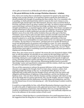 whose gifts are bestowed on all liberally and without upbraiding.
I. The great deficiency in the average Christian character - wisdom.
Now, that is not exactly what we should have expected to be named as the main thing
lacking in the average Christian. If we had been asked to specify the chief defect we
should probably have thought of something else than wisdom. But, if we remember who
is speaking, we shall understand better what he means by this word. James is a Jew,
steeped through and through in the Old Testament. We have only to recall the Book of
Proverbs, and what it has to say about ‘wisdom’ and ‘folly,’ by which it means something
a great deal deeper and more living than knowledge and ignorance or intellectual
strength and feebleness, or practical sagacity and its opposite. That deeper conception of
wisdom which bases it all on ‘the fear of the Lord,’ and regards it as moral and spiritual
and not as merely or chiefly intellectual, pervades the whole New Testament. This
Epistle is more of an echo of the earlier revelation than any other part of the New
Testament, and we may be quite sure that James uses this venerable word with all the
associations of its use there, and in all the solemn depth of meaning which he had
learned to attach to it, on the lips of psalmists, prophets, and teachers of the true
wisdom. If that were at all doubtful, it is made certain by his own subsequent description
of ‘wisdom.’ He says that it is ‘from above,’ and then goes on to ascribe all manner of
moral and spiritual good to its presence and working on a man. It is ‘pure, peaceable,
gentle, easy to be entreated, full of mercy and good fruits.’ You cannot say such glowing
things about the wisdom which has its seat in the understanding only, can you? These
characteristics must apply to something a great deal more august and more powerful in
shaping and refining character.
What, then, does James mean by ‘wisdom’? He means the sum of practical religion. With
him, as with the psalmist, sin and folly are two names for the same thing, and so are
religion and wisdom. He, and only he, has wisdom who knows God with a living heart-
knowledge which gives a just insight into the facts of life and the bounds of right and
wrong, and which regulates conduct and shapes the whole man with power far beyond
that of knowledge however wide and deep, illuminating intellect however powerful.
‘Knowledge’ is poor and superficial in comparison with this wisdom, which may roughly
be said to be equivalent to practical religion.
The use of this expression to indicate the greatest deficiency in the average Christian
character, just suggests this thought, that if we had a clear, constant, certain, God-
regarding insight into things as they are, we should lack little. Because, if a man
habitually kept vividly before him the thought of God, and with it the true nature and
obligation and blessedness of righteous, loving obedience, and the true foulness and
fatalness of sin - if he saw these with the clearness and the continuity with which we may
all see the things that are unseen and eternal, if he ‘saw life steadily, and saw it whole,’ if
he saw the rottenness and the shallowness of earthly things and temptations, and if he
saw the blessed issue of every God-pleasing act - why! the perfecting of conduct would be
secured.
It would be an impossibility for him, with all that illumination blazing in upon him, not
to walk in the paths of righteousness with a glad and serene heart. I do not believe that
all sin is a consequence of ignorance, but I do believe that our average Christian life
would be revolutionised if we each carried clear before us, and continually subjected our
lives to the influence of, the certain verities of God’s word.
And, brethren, I think that there is a practical direction of no small importance here, in
the suggestion that the thing that we want most is clearer and more vivid conceptions of
 
