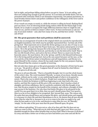 bed at night, and perhaps falling asleep before you get to ‘Amen.’ It is not asking, and
then not waiting long enough to get the answer. It is not faint and feeble desire, but one
presented with continuity which is not shameless importunity, but patient persistence. It
must breathe intense desire and perfect confidence in the willingness of the Giver and in
the power of prayer.
If our vessels are empty or nearly so, while the stream is rolling its broad, flashing flood
past our doors, if we sit shivering beside dying embers while the fire blazes high on the
hearth, let us awake to recognise the tragic difference between what we might be and
what we are, and let us listen to James’s other word, ‘Ye have not because ye ask not.’ ‘If
any of you lack wisdom’ - and, alas! how many of us do, and that how sorely! - ‘let him
ask of God.’
III. The great guarantee that such petitions shall be answered.
James has an arrangement of words in the original which can scarcely be reproduced in
an English translation, but which may be partially represented thus: ‘Let him ask of the
giving God.’ That represents not so much the divine giving as an act, but, if I may so say,
as a divine habit. It is just what the Prayer-book says, ‘His nature and property is to have
mercy.’ He is the giving God, because He is the loving God; for love is essentially the
impulse to impart itself to the beloved, and thereby to win the beloved for itself. That is
the very life-breath of love, and such is the love of God. There is a must even for that
heavenly nature. He must bestow. He is the ‘giving’; and He is the blessed God because
He is the loving and the giving God. Just as the sun cannot but pour out his rays, so the
very activity of the divine nature is beneficence and self-impartation; and His joy is to
grant Himself to His creature, whom He has made empty for the very purpose of giving
all of Himself that the creature is capable of receiving.
But not only does James give us this great guarantee in the character of God, but he goes
on to say, ‘ He giveth to all men. ‘I suppose that all’ must be limited by what follows -
viz., ‘He gives to all who ask.’
‘He gives to all men liberally. ‘ That is a beautiful thought, but it is not the whole beauty
of the writer’s idea. The word translated ‘liberally,’ as many of you know, literally means
‘simply, without any by-ends,’ or any underlying thought of what is to be gained in
return. That is the way in which God gives. People have sometimes objected to the
doctrine of which the Scripture is full from beginning to end, that God is His own
motive, and that His reason in all His acts is His own glory, that it teaches a kind of
almighty and divine selfishness. But it is perfectly consistent with this thought of my
text, that He gives simply for the benefit of the recipient, and without a thought of what
may accrue to the bestower. For why does God desire His glory to be advanced in the
world? For any good that it is to Him, that you and I should praise Him? Yes! good to
Him in so far as love delights to be recognised. But, beyond that, none. The reason why
He seeks that men should know and recognise His glory, and should praise and magnify
it, is because it is their life and their blessedness to do so. He desires that all men should
know Him for what He is, because to do so is to come to be what we ought to be, and
what He has made us to try to be; and therein to enjoy Him for ever. So ‘liberally,’
‘simply,’ for the sake of the poor men that He pours Himself upon, He gives.
And ‘without upbraiding.’ If it were not so, who of us dare ask? But He does not say
when we come to Him, ‘ What did you do with that last gift I gave you? Were you ever
thankful enough for those other benefits that you have had? What is become of all those?
Go away and make a better use of what you have had before you come and ask Me for
 