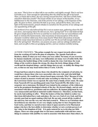 any more.’ That is how we often talk to one another; and rightly enough. That is not how
God talks to us. Time enough for upbraiding after the child has the gift in his hand!
Then, as Christ did to Peter, He says, having rescued him first, ‘Oh! thou of little faith;
wherefore didst thou doubt?’ The truest rebuke of our misuse of His benefits, of our
faithlessness to His character, and of the poverty of our askings, is the largeness of His
gifts. He gives us these, and then He bids us go away, and profit by them, and, in the
light of His bestowments, preach rebukes to ourselves for the poverty of our askings and
our squandering of His gift.
Oh, brethren! if we only believed that He is not an austere man, gathering where He did
not straw, and reaping where He did not sow, but a ‘giving God!’ If we only believed that
He gives simply because He loves us and that we need never fear our unworthiness will
limit or restrain His bestowments, what mountains of misconception of the divine
character would he rolled away from many hearts! What thick obscuration of clouds
would he swept clean from between us and the sun! We do not half enough realise that
He is the ‘giving God.’ Therefore, our prayers are poor, and our askings troubled and
faint, and our gifts to Him are grudging and few, and our wisdom woefully lacking.
AUTHOR UNKNOWN, "The prime example for our respect towards others comes
from the working of God in the plan of redeption. The Apostle Paul tells us:
Brothers, think of what you were when you were called. ot many of you werewise
by human standards; not many were influential; not many were of noble birth. But
God chose the foolish things of the world to shame the wise; God chose the weak
things of the world to shame the strong. He chose the lowly things things of this
world and the despised things - and the things that are not - to nullify the things that
are, so that no one may boast before him (1 Corin. 1:26-29).
If man had been asked to choose those who should be the recipients of salvation, he
would have chosen those who were successful, who were rich, and who held high
rank in society. He would have chosen based upon externals. Why? Because it is the
nature of man to measure worth and value according to what he sees. This is why
the Lord Jesus Christ was so rejected. He came from a family of low estate. He came
from azareth (Ò Can anything good come from azareth?Ó). His father was a
carpenter not a statesman. He himself was trained in the seminary of the wilderness
not in the prominent theological schools of the day. He dressed simply, and ate and
associated with thieves, prostitutes and tax-collectors. By human judgement he was
very unsuccessful and had no material wealth whatsoever. Therefore, on that basis,
he surely had nothing to offer. What the leaders of that day failed to realize was
that Jesus did indeed have rank and place. He was very God of very God, and from
eternity past had an equal ranking with God. He not only owned all the wealth of
the universe, but was the very one who had created it. When we as Christians show
favoritism in our churches we are very simply saying that we have forgotten how
God works, and that we ourselves have taken it upon ourselves to be Pharisaical
judges who have the best ability to determine whether or not a certain person is of
any value to the kingdom of God. It is quite natural for us to develop our little
cliques. There are some people that we feel more comfortable with and have more
things in common with and30so we tend to associate with them more than others. In
 
