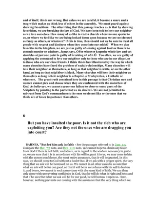 and of itself, this is not wrong. But unless we are careful, it become a snare and a
trap which makes us think less of others in the assembly. We must guard against
showing favoritism. The other thing that this passage teaches us, is that by showing
favoritism, we are breaking the law of God. We have been told to love our neighbor
as we love ourselves. How many of us like to visit a church where no one speaks to
us, or where we feel like we are being looked down upon because we are not dressed
as fancy as others, or whatever? If this is true, then should not we be sure to treat all
people with respect and kindness when they come into our midst? When we play
favorites in the kingdom, we are just as guilty of sinning against God as those who
commit murder or adultery. James says, ÒFor whoever keepsthe whole law and yet
stumbles at just one point is guilty of breaking all of it.Ó Too often, we are guilty of
applying the command to love our neighbor only to those who are in our clique, or
to those who are our close friends. I think this is best illustrated by the way in which
many churches have faced the problem of racial relationships. Many churches will
love their neighbor as themselves, as long as that neighbor is white, or on the other
hand, as long as that neig1hbor is black. Many churches will love their neighbor as
themselves as long istheir neighbor is a Baptist, a Presbyterian, a Catholic or
whatever. The great truth contained here in this passage is that Christian men and
women cannot pick and choose when they are confronted with the moral law of
God. As believers, we cannot excuse our failure to observe some parts of the
Scripture by pointing to the parts that we do observe. We are not permitted to
subtract from God's commandments the ones we do not like or the ones that we
think are of lesser importance than others.
6
But you have insulted the poor. Is it not the rich who are
exploiting you? Are they not the ones who are dragging you
into court?
BAR ES, "But let him ask in faith - See the passages referred to in Jam_1:5.
Compare the Mat_7:7 note, and Heb_11:6 note. We cannot hope to obtain any favor
from God if there is not faith; and where, as in regard to the wisdom necessary to guide
us, we are sure that it is in accordance with his will to grant it to us, we may come to him
with the utmost confidence, the most entire assurance, that it will be granted. In this
case, we should come to God without a doubt that, if we ask with a proper spirit, the very
thing that we ask will be bestowed on us. We cannot in all other cases be so sure that
what we ask will be for our good, or that it will be in accordance with his will to bestow
it; and hence, we cannot in such cases come with the same kind of faith. We can then
only come with unwavering confidence in God, that he will do what is right and best; and
that if he sees that what we ask will be for our good, he will bestow it upon us. Here,
however, nothing prevents our coming with the assurance that the very thing which we
 