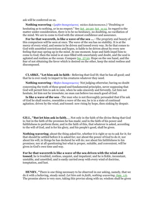ask will be conferred on us.
Nothing wavering - (µηδᆯν διακρινόµενος mēden diakrinomenos.) “Doubting or
hesitating as to nothing, or in no respect.” See Act_20:20; Act_11:12. In regard to the
matter under consideration, there is to be no hesitancy, no doubting, no vacillation of
the mind. We are to come to God with the utmost confidence and assurance.
For he that wavereth, is like a wave of the sea ... - The propriety and beauty of
this comparison will be seen at once. The wave of the sea has no stability. It is at the
mercy of every wind, and seems to be driven and tossed every way. So he that comes to
God with unsettled convictions and hopes, is liable to be driven about by every new
feeling that may spring up in the mind. At one moment, hope and faith impel him to
come to God; then the mind is at once filled with uncertainty and doubt, and the soul is
agitated and restless as the ocean. Compare Isa_57:20. Hope on the one hand, and the
fear of not obtaining the favor which is desired on the other, keep the mind restless and
discomposed.
CLARKE, "Let him ask in faith - Believing that God IS; that he has all good; and
that he is ever ready to impart to his creatures whatever they need.
Nothing wavering - Μηδεν διακρινοµενος· Not judging otherwise; having no doubt
concerning the truth of these grand and fundamental principles, never supposing that
God will permit him to ask in vain, when he asks sincerely and fervently. Let him not
hesitate, let him not be irresolute; no man can believe too much good of God.
Is like a wave of the sea - The man who is not thoroughly persuaded that if he ask
of God he shall receive, resembles a wave of the sea; he is in a state of continual
agitation; driven by the wind, and tossed: now rising by hope, then sinking by despair.
GILL, "But let him ask in faith,.... Not only in the faith of the divine Being that God
is; but in the faith of the promises he has made; and in the faith of his power and
faithfulness to perform them; and in the faith of this, that whatever is asked, according
to the will of God, and is for his glory, and his people's good, shall be given.
Nothing wavering; about the thing asked for, whether it is right or no to ask for it; for
that should be settled before it is asked for; nor about the power of God to do it; nor
about his will, in things he has declared he will do; nor about his faithfulness to his
promises; nor at all questioning but what is proper, suitable, and convenient, will be
given in God's own time and way.
For he that wavereth is like a wave of the sea driven with the wind and
tossed; he is troubled, restless, unquiet, and impatient; and he is fickle, inconstant,
unstable, and unsettled; and is easily carried away with every wind of doctrine,
temptation, and lust.
HE RY, "There is one thing necessary to be observed in our asking, namely, that we
do it with a believing, steady mind: Let him ask in faith, nothing wavering, Jam_1:6.
The promise above is very sure, taking this proviso along with us; wisdom shall be given
 