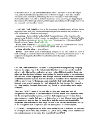 to those who ask it of God, provided they believe that God is able to make the simple
wise, and is faithful to make good his word to those who apply to him. This was the
condition Christ insisted on, in treating with those who came to him for healing:
Believest thou that I am able to do this? There must be no wavering, no staggering at
the promise of God through unbelief, or through a sense of any disadvantages that lie on
our own part. Here therefore we see,
JAMISO , "ask in faith — that is, the persuasion that God can and will give. James
begins and ends with faith. In the middle of the Epistle he removes the hindrances to
faith and shows its true character [Bengel].
wavering — between belief and unbelief. Compare the case of the Israelites, who
seemed to partly believe in God’s power, but leaned more to unbelief by “limiting” it. On
the other hand, compare Act_10:20; Rom_4:20 (“staggered not ... through unbelief,”
literally, as here, “wavered not”); 1Ti_2:8.
like a wave of the sea — Isa_57:20; Eph_4:14, where the same Greek word occurs
for “tossed to and fro,” as is here translated, “driven with the wind.”
driven with the wind — from without.
tossed — from within, by its own instability [Bengel]. At one time cast on the shore of
faith and hope, at another rolled back into the abyss of unbelief; at one time raised to the
height of worldly pride, at another tossed in the sands of despair and affliction
[Wiesinger].
CALVI , "6Do not the rich. He seems to instigate them to vengeance by bringing
forward the unjust rule of the rich, in order that they who were unjustly treated,
might render like for like: and yet we are everywhere bid to do good to those who
injure us. But the object of James was another; for he only wished to shew that they
were without reason or judgment who through ambition honored their executioners,
and in the meantime injured their own friends, at least those from whom they never
suffered any wrong. For hence appeared more fully their vanity, that they were
induced by no acts of kindness: they only admired the rich, because they were rich;
nay, they servilely flattered those whom they found, to their own loss, to be unjust
and cruel.
There are, I DEED, some of the rich who are just, and meek, and hate all
unrighteousness; but few of such men are to be found. James, then, mentions what
for the most part usually happens, and what daily experience proves true. For as
men commonly exercise their power in doing what is wrong, it hence happens, that
the more power any one has, the worse he is, and the more unjust towards his
neighbors. The more careful then ought the rich to be, lest they should contract any
of the contagion which everywhere prevails among those of their own rank.
COFFMA , "It simply does not make sense for the church to dishonor the poor and
to fawn upon the wealthy and powerful. As Calvin put it, "Why should a man honor
his executioners and at the same time injure his friends?"[14]
 