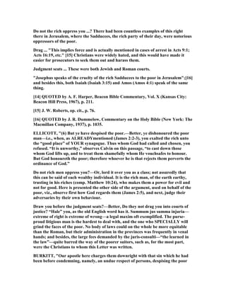 Do not the rich oppress you ...? There had been countless examples of this right
there in Jerusalem, where the Sadducees, the rich party of their day, were notorious
oppressors of the poor.
Drag ... "This implies force and is actually mentioned in cases of arrest in Acts 9:1;
Acts 16:19, etc." [15] Christians were widely hated, and this would have made it
easier for prosecutors to seek them out and harass them.
Judgment seats ... These were both Jewish and Roman courts.
"Josephus speaks of the cruelty of the rich Sadducees to the poor in Jerusalem";[16]
and besides this, both Isaiah (Isaiah 3:15) and Amos (Amos 4:1) speak of the same
thing.
[14] QUOTED by A. F. Harper, Beacon Bible Commentary, Vol. X (Kansas City:
Beacon Hill Press, 1967), p. 211.
[15] J. W. Roberts, op. cit., p. 76.
[16] QUOTED by J. R. Dummelow, Commentary on the Holy Bible ( ew York: The
Macmillan Company, 1937), p. 1035.
ELLICOTT, "(6) But ye have despised the poor.—Better, ye dishonoured the poor
man—i.e., when, as ALREADYmentioned (James 2:2-3), you exalted the rich unto
the “good place” of YOUR synagogue. Thus whom God had called and chosen, you
refused. “It is unworthy,” observes Calvin on this passage, “to cast down those
whom God lifts up, and to treat them shamefully whom He vouchsafes to honour.
But God honoureth the poor; therefore whoever he is that rejects them perverts the
ordinance of God.”
Do not rich men oppress you?—Or, lord it over you as a class; not assuredly that
this can be said of each wealthy individual. It is the rich man, of the earth earthy,
trusting in his riches (comp. Matthew 10:24), who makes them a power for evil and
not for good. Here is presented the other side of the argument, used on behalf of the
poor, viz., observe first how God regards them (James 2:5), and next, judge their
adversaries by their own behaviour.
Draw you before the judgment seats?—Better, Do they not drag you into courts of
justice? “Hale” you, as the old English word has it. Summum jus summa injuria—
extreme of right is extreme of wrong—a legal maxim oft exemplified. The purse-
proud litigious man is the hardest to deal with, and the one who SPECIALLY will
grind the faces of the poor. o body of laws could on the whole be more equitable
than the Roman, but their administration in the provinces was frequently in venal
hands; and besides, the large fees demanded by the juris-consulti—“the learned in
the law”—quite barred the way of the poorer suitors, such as, for the most part,
were the Christians to whom this Letter was written.
BURKITT, "Our apostle here charges them downright with that sin which he had
been before condemning, namely, an undue respect of persons, despising the poor
 