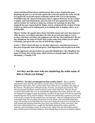 whom God himself had chosen and honoured: But ye have despised the poor.
Despising the poor is a sin not only against the word, but against the works of God;
it is against his word and express command, backed with a severe threatening,
E TERnot into the vineyard of the poor; that is, oppress them not, for his avenger
is mighty, and God will plead his cause for him. It is also against his works and his
end in creation: for God never made any creature for contempt; he then that
despiseth the poor reproacheth his Maker, that is, condemneth the wisdom of God;
which is as much seen in making poor, as in making rich; in making valleys, as in
making hills.
Observe farther, the apostle shews them what little reason and cause they had as to
vilify the poor, so to idolize and adore the rich; do not rich men oppress you by
tyranny, and draw you before the judgment seat, like the vilest malefactors? Do not
they blaspheme the name of Christ? that worthy name from which you are called
Christians, and spit in the very face of YOUR holy religion?
Learn, 1. That wicked rich men are oft-times oppressors, sometimes persecutors;
they have frequently both will and power, both disposition and occasion to do both.
2. That oppressors and persecutors are generally blasphemers; they blaspheme the
name of Christ, that worthy name which whosoever nameth ought to depart from
all iniquity, 2 Timothy 2:19.
7
Are they not the ones who are slandering the noble name of
him to whom you belong?
BAR ES, "Do they not blaspheme that worthy name? - This is another
argument to show that the rich had no special claim to the honor which they were
disposed to show them. The “worthy name” here referred to is, doubtless, the name of
the Saviour. The thing here affirmed would, of course, accompany persecution. They
who persecuted Christians, would revile the name which they bore. This has always
occurred. But besides this, it is no improbable supposition that many of those who were
not disposed to engage in open persecution, would revile the name of Christ, by speaking
contemptuously of him and his religion. This has been sufficiently common in every age
of the world, to make the description here not improper. And yet nothing has been more
remarkable than the very thing adverted to here by James, that notwithstanding this,
many who profess to be Christians have been more disposed to treat even such persons
with respect and attention than they have their own brethren, if they were poor; that
they have cultivated the favor, sought the friendship, desired the smiles, aped the
manners, and coveted the society of such persons, rather than the friendship and the
favor of their poorer Christian brethren. Even though they are known to despise religion
 