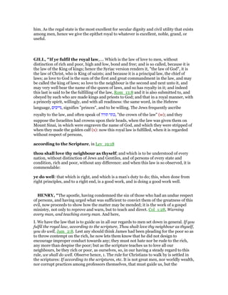 him. As the regal state is the most excellent for secular dignity and civil utility that exists
among men, hence we give the epithet royal to whatever is excellent, noble, grand, or
useful.
GILL, "If ye fulfil the royal law,.... Which is the law of love to men, without
distinction of rich and poor, high and low, bond and free; and is so called, because it is
the law of the King of kings; hence the Syriac version renders it, "the law of God", it is
the law of Christ, who is King of saints; and because it is a principal law, the chief of
laws; as love to God is the sum of the first and great commandment in the law, and may
be called the king of laws; so love to the neighbour is the second and next unto it, and
may very well bear the name of the queen of laws, and so has royalty in it; and indeed
this last is said to be the fulfilling of the law, Rom_13:8 and it is also submitted to, and
obeyed by such who are made kings and priests to God; and that in a royal manner, with
a princely spirit, willingly, and with all readiness: the same word, in the Hebrew
language, ‫,נדיבים‬ signifies "princes", and to be willing. The Jews frequently ascribe
royalty to the law, and often speak of ‫תורה‬ ‫,כתר‬ "the crown of the law" (w); and they
suppose the Israelites had crowns upon their heads, when the law was given them on
Mount Sinai, in which were engraven the name of God, and which they were stripped of
when they made the golden calf (x): now this royal law is fulfilled, when it is regarded
without respect of persons,
according to the Scripture, in Lev_19:18
thou shall love thy neighbour as thyself; and which is to be understood of every
nation, without distinction of Jews and Gentiles, and of persons of every state and
condition, rich and poor, without any difference: and when this law is so observed, it is
commendable:
ye do well: that which is right, and which is a man's duty to do; this, when done from
right principles, and to a right end, is a good work, and is doing a good work well.
HE RY, "The apostle, having condemned the sin of those who had an undue respect
of persons, and having urged what was sufficient to convict them of the greatness of this
evil, now proceeds to show how the matter may be mended; it is the work of a gospel
ministry, not only to reprove and warn, but to teach and direct. Col_1:28, Warning
every man, and teaching every man. And here,
I. We have the law that is to guide us in all our regards to men set down in general. If you
fulfil the royal law, according to the scripture, Thou shalt love thy neighbour as thyself,
you do well, Jam_2:8. Lest any should think James had been pleading for the poor so as
to throw contempt on the rich, he now lets them know that he did not design to
encourage improper conduct towards any; they must not hate nor be rude to the rich,
any more than despise the poor; but as the scripture teaches us to love all our
neighbours, be they rich or poor, as ourselves, so, in our having a steady regard to this
rule, we shall do well. Observe hence, 1. The rule for Christians to walk by is settled in
the scriptures: If according to the scriptures, etc. It is not great men, nor worldly wealth,
nor corrupt practices among professors themselves, that must guide us, but the
 