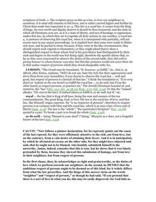 scriptures of truth. 2. The scripture gives us this as a law, to love our neighbour as
ourselves; it is what still remains in full force, and is rather carried higher and further by
Christ than made less important to us. 3. This law is a royal law, it comes from the King
of kings. Its own worth and dignity deserve it should be thus honoured; and the state in
which all Christians now are, as it is a state of liberty, and not of bondage or oppression,
makes this law, by which they are to regulate all their actions to one another, a royal law.
4. A pretence of observing this royal law, when it is interpreted with partiality, will not
excuse men in any unjust proceedings. In is implied here that some were ready to flatter
rich men, and be partial to them, because, if they were in the like circumstances, they
should expect such regards to themselves; or they might plead that to show a
distinguished respect to those whom God in his providence had distinguished by their
rank and degree in the world was but doing right; therefore the apostle allows that, so
far as they were concerned to observe the duties of the second table, they did well in
giving honour to whom honour was due; but this fair pretence would not cover their sin
in that undue respect of persons which they stood chargeable with; for,
JAMISO , "The Greek may be translated, “If, however, ye fulfill,” etc., that is, as
Alford, after Estius, explains, “Still I do not say, hate the rich (for their oppressions) and
drive them from your assemblies; if you choose to observe the royal law ... well and
good; but respect of persons is a breach of that law.” I think the translation is, “If in very
deed (or ‘indeed on the one hand’) ye fulfill the royal law ... ye do well, but if (on the
other hand) ye respect persons, ye practice sin.” The Jewish Christians boasted of, and
rested in, the “law” (Act_15:1; Act_21:18-24; Rom_2:17; Gal_2:12). To this the “indeed”
alludes. “(Ye rest in the law): If indeed (then) ye fulfill it, ye do well; but if,” etc.
royal — the law that is king of all laws, being the sum and essence of the ten
commandments. The great King, God, is love; His law is the royal law of love, and that
law, like Himself, reigns supreme. He “is no respecter of persons”; therefore to respect
persons is at variance with Him and His royal law, which is at once a law of love and of
liberty (Jam_2:12). The law is the “whole”; “the (particular) Scripture” (Lev_19:18)
quoted is a part. To break a part is to break the whole (Jam_2:10).
ye do well — being “blessed in your deed” (“doing,” Margin) as a doer, not a forgetful
hearer of the law (Jam_1:25).
CALVI , " ow follows a plainer declaration; for he expressly points out the cause
of the last reproof, for they were officiously attentive to the rich, not from love, but
on the contrary, from a vain desire of attaining their favor: And it is in anticipation,
by which he obviated an excuse on the other side; for they might have objected and
said, that he ought not to be blamed, who humbly submiteth himself to the
unworthy. James, indeed, concedes that this is true, but he shews that it was falsely
pretended by them, because they shewed this submission of homage, not from love
to their neighbors, but from respect of persons.
In the first clause, then, he acknowledges as right and praiseworthy, as the duties of
love which we perform towards our neighbors. In the second, he DE IES that the
ambitious respect of persons ought to be deemed as of this kind, for it widely differs
from what the law prescribes. And the hinge of this answer turns on the words
“neighbor” and “respect of persons,” as though he had said, “If you pretend that
there is a sort of love in what you do, this may be easily disproved; for God bids us
 