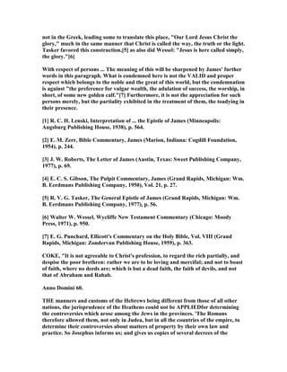 not in the Greek, leading some to translate this place, "Our Lord Jesus Christ the
glory," much in the same manner that Christ is called the way, the truth or the light.
Tasker favored this construction,[5] as also did Wessel: "Jesus is here called simply,
the glory."[6]
With respect of persons ... The meaning of this will be sharpened by James' further
words in this paragraph. What is condemned here is not the VALID and proper
respect which belongs to the noble and the great of this world, but the condemnation
is against "the preference for vulgar wealth, the adulation of success, the worship, in
short, of some new golden calf."[7] Furthermore, it is not the appreciation for such
persons merely, but the partiality exhibited in the treatment of them, the toadying in
their presence.
[1] R. C. H. Lenski, Interpretation of ... the Epistle of James (Minneapolis:
Augsburg Publishing House, 1938), p. 564.
[2] E. M. Zerr, Bible Commentary, James (Marion, Indiana: Cogdill Foundation,
1954), p. 244.
[3] J. W. Roberts, The Letter of James (Austin, Texas: Sweet Publishing Company,
1977), p. 69.
[4] E. C. S. Gibson, The Pulpit Commentary, James (Grand Rapids, Michigan: Wm.
B. Eerdmans Publishing Company, 1950), Vol. 21, p. 27.
[5] R. V. G. Tasker, The General Epistle of James (Grand Rapids, Michigan: Wm.
B. Eerdmans Publishing Company, 1977), p. 56.
[6] Walter W. Wessel, Wycliffe ew Testament Commentary (Chicago: Moody
Press, 1971), p. 950.
[7] E. G. Punchard, Ellicott's Commentary on the Holy Bible, Vol. VIII (Grand
Rapids, Michigan: Zondervan Publishing House, 1959), p. 363.
COKE, "It is not agreeable to Christ's profession, to regard the rich partially, and
despise the poor brethren: rather we are to be loving and merciful; and not to boast
of faith, where no deeds are; which is but a dead faith, the faith of devils, and not
that of Abraham and Rahab.
Anno Domini 60.
THE manners and customs of the Hebrews being different from those of all other
nations, the jurisprudence of the Heathens could not be APPLIEDfor determining
the controversies which arose among the Jews in the provinces. 'The Romans
therefore allowed them, not only in Judea, but in all the countries of the empire, to
determine their controversies about matters of property by their own law and
practice. So Josephus informs us; and gives us copies of several decrees of the
 