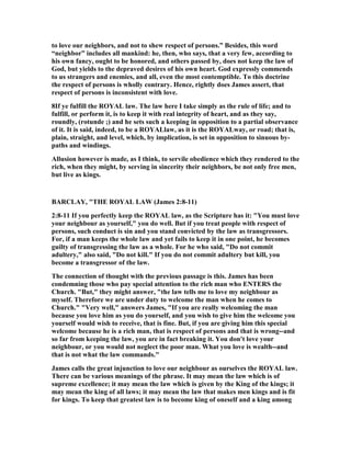 to love our neighbors, and not to shew respect of persons.” Besides, this word
“neighbor” includes all mankind: he, then, who says, that a very few, according to
his own fancy, ought to be honored, and others passed by, does not keep the law of
God, but yields to the depraved desires of his own heart. God expressly commends
to us strangers and enemies, and all, even the most contemptible. To this doctrine
the respect of persons is wholly contrary. Hence, rightly does James assert, that
respect of persons is inconsistent with love.
8If ye fulfill the ROYAL law. The law here I take simply as the rule of life; and to
fulfill, or perform it, is to keep it with real integrity of heart, and as they say,
roundly, (rotunde ;) and he sets such a keeping in opposition to a partial observance
of it. It is said, indeed, to be a ROYALlaw, as it is the ROYALway, or road; that is,
plain, straight, and level, which, by implication, is set in opposition to sinuous by-
paths and windings.
Allusion however is made, as I think, to servile obedience which they rendered to the
rich, when they might, by serving in sincerity their neighbors, be not only free men,
but live as kings.
BARCLAY, "THE ROYAL LAW (James 2:8-11)
2:8-11 If you perfectly keep the ROYAL law, as the Scripture has it: "You must love
your neighbour as yourself," you do well. But if you treat people with respect of
persons, such conduct is sin and you stand convicted by the law as transgressors.
For, if a man keeps the whole law and yet fails to keep it in one point, he becomes
guilty of transgressing the law as a whole. For he who said, "Do not commit
adultery," also said, "Do not kill." If you do not commit adultery but kill, you
become a transgressor of the law.
The connection of thought with the previous passage is this. James has been
condemning those who pay special attention to the rich man who E TERS the
Church. "But," they might answer, "the law tells me to love my neighbour as
myself. Therefore we are under duty to welcome the man when he comes to
Church." "Very well," answers James, "If you are really welcoming the man
because you love him as you do yourself, and you wish to give him the welcome you
yourself would wish to receive, that is fine. But, if you are giving him this special
welcome because he is a rich man, that is respect of persons and that is wrong--and
so far from keeping the law, you are in fact breaking it. You don't love your
neighbour, or you would not neglect the poor man. What you love is wealth--and
that is not what the law commands."
James calls the great injunction to love our neighbour as ourselves the ROYAL law.
There can be various meanings of the phrase. It may mean the law which is of
supreme excellence; it may mean the law which is given by the King of the kings; it
may mean the king of all laws; it may mean the law that makes men kings and is fit
for kings. To keep that greatest law is to become king of oneself and a king among
 