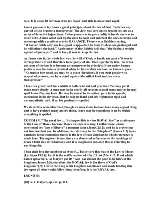 men. It is a law fit for those who are royal, and able to make men royal.
James goes on to lay down a great principle about the law of God. To break any
part of it is to become a transgressor. The Jew was very apt to regard the law as a
series of detached injunctions. To keep one was to gain credit; to break one was to
incur debt. A man could add up the ones he kept and subtract the ones he broke and
so emerge with a credit or a debit BALA CE. There was a Rabbinic saying,
"Whoever fulfils only one law, good is appointed to him; his days are prolonged and
he will inherit the land." Again many of the Rabbis held that "the Sabbath weighs
against all precepts," and to keep it was to keep the law.
As James saw it, the whole law was the will of God; to break any part of it was to
infringe that will and therefore to be guilty of sin. That is perfectly true. To break
any part of the law is to become a transgressor in principle. Even under human
justice a man becomes a criminal when he has broken one law. So James argues:
" o matter how good you may be in other directions, if you treat people with
respect of persons, you have acted against the will of God and you are a
transgressor."
There is a great truth here which is both relevant and practical. We may put it
much more simply. A man may be in nearly all respects a good man; and yet he may
spoil himself by one fault. He may be moral in his action, pure in his speech,
meticulous in his devotion. But he may be hard and self-righteous; rigid and
unsympathetic; and, if so, his goodness is spoiled.
We do well to remember that, though we may claim to have done many a good thing
and to have resisted many an evil thing, there may be something in us by which
everything is spoiled.
COFFMA , "The royal law ... It is impossible to view ROYAL law" as a reference
to the Law of Moses, because Moses was never a king. Furthermore, James
mentioned the "law of liberty" a moment later (James 2:12); and he is presenting
not two laws but one. In addition, the reference to the "kingdom" (James 2:5) leads
naturally to the conclusion that it is the law of that kingdom to which reference is
made here. Throughout James, there are dozens of references to the teachings of
Jesus Christ (see introduction), and it is illogical to consider this as referring to
anything else.
Thou shalt love thy neighbor as thyself ... To be sure this was in the Law of Moses
(Leviticus 19:18); but it is the reaffirmation of it by Christ (Mark 12:31) of which
James spoke here. As Harper put it: "God has chosen the poor to be heirs of the
kingdom (James 2:5), therefore, the ROYAL law is for those of God's
kingdom."[20] Christ the King in his kingdom sanctioned and made binding this
law upon all who would follow him; therefore, it is the ROYAL law.
E D OTE:
[20] A. F. Harper, op. cit., p. 212.
 