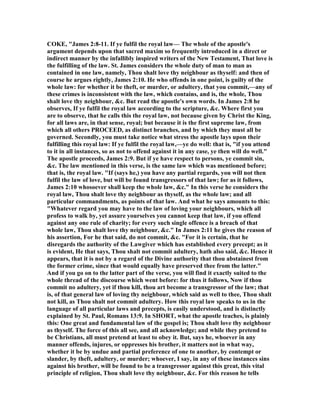COKE, "James 2:8-11. If ye fulfil the royal law— The whole of the apostle's
argument depends upon that sacred maxim so frequently introduced in a direct or
indirect manner by the infallibly inspired writers of the ew Testament, That love is
the fulfilling of the law. St. James considers the whole duty of man to man as
contained in one law, namely, Thou shalt love thy neighbour as thyself: and then of
course he argues rightly, James 2:10. He who offends in one point, is guilty of the
whole law: for whether it be theft, or murder, or adultery, that you commit,—any of
these crimes is inconsistent with the law, which contains, and is, the whole, Thou
shalt love thy neighbour, &c. But read the apostle's own words. In James 2:8 he
observes, If ye fulfil the royal law according to the scripture, &c. Where first you
are to observe, that he calls this the royal law, not because given by Christ the King,
for all laws are, in that sense, royal; but because it is the first supreme law, from
which all others PROCEED, as distinct branches, and by which they must all be
governed. Secondly, you must take notice what stress the apostle lays upon their
fulfilling this royal law: If ye fulfil the royal law,—ye do well: that is, "if you attend
to it in all instances, so as not to offend against it in any case, ye then will do well."
The apostle proceeds, James 2:9. But if ye have respect to persons, ye commit sin,
&c. The law mentioned in this verse, is the same law which was mentioned before;
that is, the royal law. "If (says he,) you have any partial regards, you will not then
fulfil the law of love, but will be found transgressors of that law; for as it follows,
James 2:10 whosoever shall keep the whole law, &c." In this verse he considers the
royal law, Thou shalt love thy neighbour as thyself, as the whole law; and all
particular commandments, as points of that law. And what he says amounts to this:
"Whatever regard you may have to the law of loving your neighbours, which all
profess to walk by, yet assure yourselves you cannot keep that law, if you offend
against any one rule of charity; for every such single offence is a breach of that
whole law, Thou shalt love thy neighbour, &c." In James 2:11 he gives the reason of
his assertion, For he that said, do not commit, &c. "For it is certain, that he
disregards the authority of the Lawgiver which has established every precept; as it
is evident, He that says, Thou shalt not commit adultery, hath also said, &c. Hence it
appears, that it is not by a regard of the Divine authority that thou abstainest from
the former crime, since that would equally have preserved thee from the latter."
And if you go on to the latter part of the verse, you will find it exactly suited to the
whole thread of the discourse which went before: for thus it follows, ow if thou
commit no adultery, yet if thou kill, thou art become a transgressor of the law; that
is, of that general law of loving thy neighbour, which said as well to thee, Thou shalt
not kill, as Thou shalt not commit adultery. How this royal law speaks to us in the
language of all particular laws and precepts, is easily understood, and is distinctly
explained by St. Paul, Romans 13:9. In SHORT, what the apostle teaches, is plainly
this: One great and fundamental law of the gospel is; Thou shalt love thy neighbour
as thyself. The force of this all see, and all acknowledge; and while they pretend to
be Christians, all must pretend at least to obey it. But, says he, whoever in any
manner offends, injures, or oppresses his brother, it matters not in what way,
whether it be by undue and partial preference of one to another, by contempt or
slander, by theft, adultery, or murder; whoever, I say, in any of these instances sins
against his brother, will be found to be a transgressor against this great, this vital
principle of religion, Thou shalt love thy neighbour, &c. For this reason he tells
 