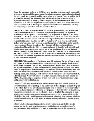 them, the way to do well was to fulfil the royal law, that is, to observe all points of it;
because no point could be transgressed, but the transgressor must be found guilty of
the law, which is a general law of love, extending to all points. There is nothing hard
in this sense, nothing but what any man may see the reason of: for certainly, to
injure our neighbour in any way, makes us guilty of a breach of the law, which
commands us to love our neighbour; for one injurious action is as inconsistent with
love as another; and, in this respect, injurious actions have no difference; for they
are all equally, inconsistent with the great law of love.
ELLICOTT, "(8) If ye fulfil the royal law.—Better paraphrased thus, If, however,
ye are fulfilling the Law, as ye imagine and profess ye are doing, the royal law,
according to the Scripture, “Thou shalt love thy neighbour as thyself, ye are doing
well; but . . . . Mark the touch of irony in the defence which St. James puts into the
mouths of his hearers. It were certainly a sweet proof of neighbourly affection, that
exemplified in James 2:3. The “royal,” or “kingly law,” is, of course, God’s, in its
highest utterance; and may be taken as an illustration of what a law really consists:
viz., a command from a superior, a duty from an inferior, and a sanction or
vindication of its authority. There is much confusion of thought, both scientific and
theological, with regard to this; were it not so we should hear less of the “laws of
nature,” and divers other imaginary codes which the greatest legist of modern times
has called “fustian.” The sovereign law of love, thus expressed by the Apostle, is one
so plain that the simplest mind may be made its interpreter; and the violation of it is
at once clear to the offender.
BURKITT, "Observe here, 1. The honourable title put upon the law of God a royal
law: Royal in its author, Jesus Christ, Hebrews 12:25. Christ's voice shook Mount
Sinai: Royal in its precepts, the duty it requires of us is noble and excellent, nothing
but what is our interest as men, our honour and happiness as Christians, and what
tends to the perfecting and ennobling of our natures: Royal in its rewards: true, our
work can deserve no wages; however, our royal Master will not let us work for
nothing. Satan, as a master, is bad, his work much worse; but his wages worst of all.
Christ is a royal Master, obedience to his law is royal service: and how royal is his
REWARD, in making us kings and priests unto God on earth, and crowned kings
and princes with God in heaven!
Observe, 2. Our duty declared, with relation to this royal law, namely, to fulfil it: If
ye fulfil the royal law, according to the Scriptures, that is, if ye pay a sincere respect
to the whole duty of the law, if you come up in your obedience to that universal love
of God and your neighbour which the law requires, ye do well; where by neighbour,
we are to understand every one to whom we may be helpful; the command to love
him as ourselves shews the manner, not the measure, of our love; the kind, not the
DEGREE; the parity and likeness, not the equality of proportion; we must mind the
good of our neighbour as really and truly, though not so vehemently and earnestly,
as our own.
Observe, 3. How the apostle convicts them for walking contrary to this law, in
honouring the rich and despising the poor, and in judging according to men's
outward quality and condition: If ye have respect to persons in this manner, ye
 