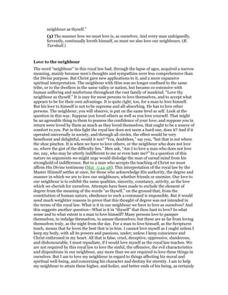 neighbour as thyself.”
(3) The manner how we must love is, as ourselves. And every man unfeignedly,
fervently, continually loveth himself, so must we also love our neighbours. (R.
Turnbull.)
Love to the neighbour
The word “neighbour” in this royal law had, through the lapse of ages, acquired a narrow
meaning, mainly because men’s thoughts and sympathies were less comprehensive than
the Divine purpose. But Christ gave new applications to it, and a more expansive
spiritual interpretation. The neighbour with Him was no longer confined to the same
tribe, or to the dwellers in the same valley or nation, but became co-extensive with
human suffering and misfortune throughout the vast family of mankind. “Love thy
neighbour as thyself.” It is easy for most persons to love themselves, and to accept what
appears to be for their own advantage. It is quite right, too, for a man to love himself.
But his love to himself is not to be supreme and all-absorbing. He has to love other
persons. The neighbour, you will observe, is put on the same level as self. Look at the
question in this way. Suppose you loved others as well as you love yourself. That might
be an agreeable thing to them to possess the confidence of your love; and suppose you in
return were loved by them as much as they loved themselves, that ought to be a source of
comfort to you. Put in this light the royal law does not seem a hard one, does it? And if it
operated universally in society, and through all circles, the effect would be very
beneficent and delightful, would it not? “Yea, doubtless,” say you, “but that is not where
the shoe pinches. It is when we have to love others, or the neighbour who does not love
us, where the gist of the difficulty lies.” Men ask, “Am I to love a man who does not love
me, nay, who may be utterly indifferent to me or even hate me?” In a question of this
nature no arguments we might urge would dislodge the man of carnal mind from his
stronghold of indifference. But to a man who accepts the teaching of Christ we must
affirm His Divine testimony (Mat_5:44-48). This interpretation of the royal law by the
Master Himself settles at once, for those who acknowledge His authority, the degree and
manner in which we are to love our neighbours, whether friends or enemies. Our love to
our neighbour is to exhibit the same qualities, sincerity, constancy, activity, as the love
which we cherish for ourselves. Attempts have been made to exclude the element of
degree from the meaning of the words “as thyself,” on the ground that, from the
constitution of human nature, obedience to such a command is impossible. But it would
need much weightier reasons to prove that this thought of degree was not intended in
the terms of the royal law. What is it in our neighbour we have to love as ourselves? And
this suggests another question—What is it in “thyself” that thou hast to love? In what
sense and to what extent is a man to love himself? Many persons love to pamper
themselves, to indulge themselves, to amuse themselves; but these are as far from loving
themselves truly, as the night from the day. For a man to love himself, as the Scriptures
teach, means that he loves the best that is in him. I cannot love myself as I ought unless I
keep my body, with all its powers and passions, under; unless I keep conscience and
Christ enthroned in my heart. All that is false, cruel, deceptive, oppressive, slanderous,
and dishonourable, I must repudiate, if I would love myself as the royal law teaches. We
are not required by this royal law to love the sinful, the offensive, the evil characteristics
and dispositions in our neighbour, any more than we are required to love these things in
ourselves. But I am to love my neighbour in regard to things affecting his moral and
spiritual well-being, and concerning his character and destiny for eternity. I am to help
my neighbour to attain these higher, and holier, and better ends of his being, as certainly
 