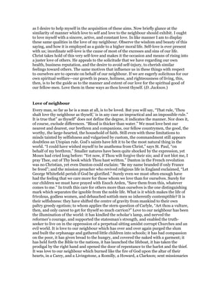 as I desire to help myself in the acquisition of these aims. Now briefly glance at the
similarity of manner which love to self and love to the neighbour should exhibit. I ought
to love myself with a sincere, active, and constant love. In like manner I am to display
these same qualities in the love of my neighbour. Observe the wisdom and beauty of this
saying, and how it is employed as a guide to a higher moral life. Self-love is ever present
with us; inordinate self-love is the cause of most of the excesses and sins of our life.
Christ takes hold of this very self-love and makes it the occasion and means of rising into
a juster love of others. He appeals to the solicitude that we have regarding our own
health, business reputation, and the desire to avoid self-injury, to cherish similar
feelings toward others. The same motives that influence us in these things with respect
to ourselves are to operate on behalf of our neighbour. If we are eagerly solicitous for our
own spiritual welfare—our growth in peace, holiness, and righteousness of living, this,
then, is to be the guide as to the manner and extent of our love for the spiritual good of
our fellow-men. Love them in these ways as thou lovest thyself. (D. Jackson.)
Love of neighbour
Every man, so far as he is a man at all, is to be loved. But you will say, “That rule, ‘Thou
shalt love thy neighbour as thyself,’ is in any case an impractical and an impossible rule.”
It is true that” as thyself” does not define the degree, it indicates the manner. Nor does it,
of course, exclude differences. “Blood is thicker than water.” We must love best our
nearest and dearest, our brethren and companions, our fellow countrymen, the good, the
worthy, the large-hearted, the household of faith. Still even with these limitations to
minds tainted by selfishness and vulgarised by custom, the commandment still appears
doubtless an Utopian rule. God’s saints have felt it to be the most natural thing in the
world. “I could have wished myself to be anathema from Christ,” says St. Paul, “on
behalf of my brethren.” Smaller natures have been quite shocked by the expression, yet
Moses had cried long before: “Yet now, if Thou wilt forgive their sin; and if not blot me, I
pray Thee, out of Thy book which Thou hast written.” Danton in the French revolution
was no Christian, yet even Danton could exclaim: “Be my name branded if only France
be freed”; and the mission preacher who revived religious life in England exclaimed, “Let
George Whitefield perish if God be glorified.” Surely even we must often enough have
had the feeling that we care more for those whom we love than for ourselves. Surely for
our children we must have prayed with Enoch Arden, “Save them from this, whatever
comes to me.” In truth this care for others more than ourselves is the one distinguishing
mark which separates the ignoble from the noble life. What is it which makes the life of
frivolous, godless women, and debauched sottish men so inherently contemptible? It is
their selfishness: they have shifted the centre of gravity from mankind to their own
paltry greedy egotism; to whom applies the stern question of Carlyle, “Art thou a vulture,
then, and only carest to get for thyself so much carrion?” Love to our neighbour has been
the illumination of the world: it has kindled the scholar’s lamp, and nerved the
reformer’s courage, and supported the statesman’s strength, and enabled the truth-
seeker to live on in the oppression of a perpetual sitting amidst corrupt Churches and an
evil world. It is love to our neighbour which has over and over again purged the slum
and built the orphanage and gathered little children into schools; it has bad compassion
on the poor, it has given bread to the hungry, and covered the naked with a garment; it
has held forth the Bible to the nations, it has launched the lifeboat, it has taken the
prodigal by the right hand and opened the door of repentance to the harlot and the thief.
It was love to our neighbour which burned like the fire of God upon the altar of their
hearts, in a Carey, and a Livingstone, a Romilly, a Howard, a Clarkson; sent missionaries
 