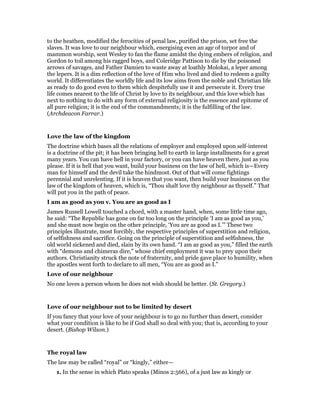 to the heathen, modified the ferocities of penal law, purified the prison, set free the
slaves. It was love to our neighbour which, energising even an age of torpor and of
mammon worship, sent Wesley to fan the flame amidst the dying embers of religion, and
Gordon to toil among his ragged boys, and Coleridge Pattison to die by the poisoned
arrows of savages, and Father Damien to waste away at loathly Molokai, a leper among
the lepers. It is a dim reflection of the love of Him who lived and died to redeem a guilty
world. It differentiates the worldly life and its low aims from the noble and Christian life
as ready to do good even to them which despitefully use it and persecute it. Every true
life comes nearest to the life of Christ by love to its neighbour, and this love which has
next to nothing to do with any form of external religiosity is the essence and epitome of
all pure religion; it is the end of the commandments; it is the fulfilling of the law.
(Archdeacon Farrar.)
Love the law of the kingdom
The doctrine which bases all the relations of employer and employed upon self-interest
is a doctrine of the pit; it has been bringing hell to earth in large installments for a great
many years. You can have hell in your factory, or you can have heaven there, just as you
please. If it is hell that you want, build your business on the law of hell, which is—Every
man for himself and the devil take the hindmost. Out of that will come fightings
perennial and unrelenting. If it is heaven that you want, then build your business on the
law of the kingdom of heaven, which is, “Thou shalt love thy neighbour as thyself.” That
will put you in the path of peace.
I am as good as you v. You are as good as I
James Russell Lowell touched a chord, with a master hand, when, some little time ago,
he said: “The Republic has gone on far too long on the principle ‘I am as good as you,’
and she must now begin on the other principle, ‘You are as good as I.’” These two
principles illustrate, most forcibly, the respective principles of superstition and religion,
of selfishness and sacrifice. Going on the principle of superstition and selfishness, the
old world sickened and died, slain by its own hand. “I am as good as you,” filled the earth
with “demons and chimeras dire,” whose chief employment it was to prey upon their
authors. Christianity struck the note of fraternity, and pride gave place to humility, when
the apostles went forth to declare to all men, “You are as good as I.”
Love of our neighbour
No one loves a person whom he does not wish should be better. (St. Gregory.)
Love of our neighbour not to be limited by desert
If you fancy that your love of your neighbour is to go no further than desert, consider
what your condition is like to be if God shall so deal with you; that is, according to your
desert. (Bishop Wilson.)
The royal law
The law may be called “royal” or “kingly,” either—
1. In the sense in which Plato speaks (Minos 2:566), of a just law as kingly or
 