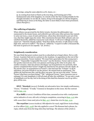 sovereign, using the same adjective as St. James, or—
2. As coming from God or Christ as the true king, and forming part of the
fundamental code of the kingdom. In a Greek writer the first would probably be the
thought intended. In one like St. James, living in the thought of a Divine kingdom,
and believing in Jesus as the King, the latter is more likely to have been prominent.
(Dean Plumptre.)
The suffering of injustice
When Athens was governed by the thirty tyrants, Socrates the philosopher was
summoned to the senate house, and ordered to go with some other persons they named,
to seize one Leon, a man of rank and fortune, whom they determined to put out of the
way, that they might enjoy his estate. This commission Socrates flatly refused, and, not
satisfied therewith, added his reasons for such refusal: “I will never willingly assist an
unjust act.” Chericles sharply replied, “Dost thou think, Socrates, to talk always in this
high style, and not to suffer?” “Far from it,” added he; “I expect to suffer a thousand ills,
but none so great as to do unjustly.” (K. Arvine.)
Neighbourly consideration
We may think that great workers must be so absorbed as to forget others. Not so with
Turner. A painter had sent in a picture to the Academy. In opposition to the rest of the
hanging committee, Turner insisted, “We must find a good place for this young man’s
picture.” “Impossible I impossible! No room!” was the decision. Turner said no more,
but quietly removed one of his own pictures and hung up the other in its place. On
another occasion, when his picture of Cologne was hung between two portraits, their
painter complained that Turner’s bright sky had thrown his pictures into the shade. At
the private view, an acquaintance of Turner’s, who had seen the “Cologne” in all its
splendour, led some friends to see the picture. He started back in amazement. The
golden sky had become dim, and the glory was gone. He ran up to the artist,” Turner,
Turner! what have you been doing?” “Oh,” whispered Turner, “poor Lawrence was so
unhappy! It’s only lampblack, it will all wash off after the exhibition.” It was only a wash
of lampblack over his sky; but in the doing of this deed his character was lit up with a
glory all his own.
RWP, "Howbeit (mentoi). Probably not adversative here, but simply confirmatory,
“if now,” “if indeed,” “if really.” Common in Xenophon in this sense. See the contrast
(de) in Jam_2:9.
If ye fulfil (ei teleite). Condition of first class, assumed as true with ei and present
active indicative of teleō, old verb, to bring to completion, occurring in Rom_2:27 also
with nomos (law). Jesus used plēroō in Mat_4:17. James has tēreō in Jam_2:10.
The royal law (nomon basilikon). Old adjective for royal, regal (from basileus king),
as of an officer (Joh_4:46). But why applied to nomos? The Romans had a phrase, lex
regia, which came from the king when they had kings. The absence of the article is
 